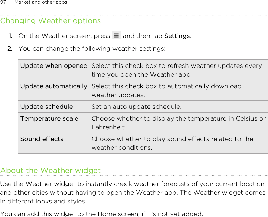 Changing Weather options1. On the Weather screen, press   and then tap Settings.2. You can change the following weather settings:Update when opened Select this check box to refresh weather updates everytime you open the Weather app.Update automatically Select this check box to automatically downloadweather updates.Update schedule Set an auto update schedule.Temperature scale Choose whether to display the temperature in Celsius orFahrenheit.Sound effects Choose whether to play sound effects related to theweather conditions.About the Weather widgetUse the Weather widget to instantly check weather forecasts of your current locationand other cities without having to open the Weather app. The Weather widget comesin different looks and styles.You can add this widget to the Home screen, if it’s not yet added.97 Market and other apps