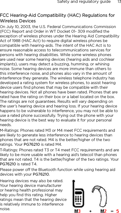 Safety and regulatory guide      13    FCC Hearing-Aid Compatibility (HAC) Regulations for Wireless DevicesOn July 10, 2003, the U.S. Federal Communications Commission (FCC) Report and Order in WT Docket 01- 309 modified the exception of wireless phones under the Hearing Aid Compatibility Act of 1988 (HAC Act) to require digital wireless phones be compatible with hearing-aids. The intent of the HAC Act is to ensure reasonable access to telecommunications services for persons with hearing disabilities. While some wireless phones are used near some hearing devices (hearing aids and cochlear implants), users may detect a buzzing, humming, or whining noise. Some hearing devices are more immune than others to this interference noise, and phones also vary in the amount of interference they generate. The wireless telephone industry has developed a rating system for wireless phones, to assist hearing device users find phones that may be compatible with their hearing devices. Not all phones have been rated. Phones that are rated have the rating on their box or a label located on the box. The ratings are not guarantees. Results will vary depending on the user’s hearing device and hearing loss. If your hearing device happens to be vulnerable to interference, you may not be able to use a rated phone successfully. Trying out the phone with your hearing device is the best way to evaluate it for your personal needs.M-Ratings: Phones rated M3 or M4 meet FCC requirements and are likely to generate less interference to hearing devices than phones that are not rated. M4 is the better/higher of the two ratings. Your PG76210 is rated M4.T-Ratings: Phones rated T3 or T4 meet FCC requirements and are likely to be more usable with a hearing aid’s telecoil than phones that are not rated. T4 is the better/higher of the two ratings. Your PG76210 is rated T4.Please power off the Bluetooth function while using hearing aid devices with your PG76210.Hearing devices may also be rated. Your hearing device manufacturer or hearing health professional may help you find this rating. Higher ratings mean that the hearing device is relatively immune to interference noise.  
