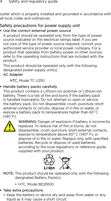 4      Safety and regulatory guideoutlet which is properly installed and grounded in accordance with all local codes and ordinances.Safety precautions for power supply unitUse the correct external power sourceA product should be operated only from the type of power source indicated on the electrical ratings label. If you are not sure of the type of power source required, consult your authorized service provider or local power company. For a product that operates from battery power or other sources, refer to the operating instructions that are included with the product.This product should be operated only with the following designated power supply unit(s).AC AdapterHTC, Model TC U250Handle battery packs carefullyThis product contains a Lithium-ion polymer or Lithium-ion battery. There is a risk of fire and burns if the battery pack is handled improperly. Do not attempt to open or service the battery pack. Do not disassemble, crush, puncture, short external contacts or circuits, dispose of in fire or water, or expose a battery pack to temperatures higher than 60˚C (140˚F).   WARNING: Danger of explosion if battery is incorrectly replaced. To reduce risk of fire or burns, do not disassemble, crush, puncture, short external contacts, expose to temperature above 60° C (140° F), or dispose of in fire or water. Replace only with specified batteries. Recycle or dispose of used batteries according to the local regulations or reference guide supplied with your product.NOTE: This product should be operated only with the following designated Battery Pack(s).HTC, Model BD29100Take extra precautionsKeep the battery or device dry and away from water or any liquid as it may cause a short circuit. ••