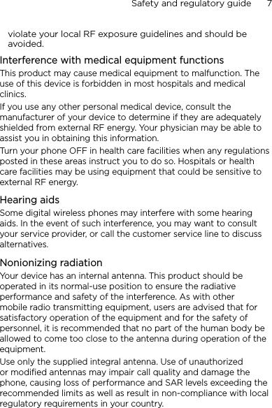 Safety and regulatory guide      7    violate your local RF exposure guidelines and should be avoided.Interference with medical equipment functionsThis product may cause medical equipment to malfunction. The use of this device is forbidden in most hospitals and medical clinics.If you use any other personal medical device, consult the manufacturer of your device to determine if they are adequately shielded from external RF energy. Your physician may be able to assist you in obtaining this information.Turn your phone OFF in health care facilities when any regulations posted in these areas instruct you to do so. Hospitals or health care facilities may be using equipment that could be sensitive to external RF energy.Hearing aidsSome digital wireless phones may interfere with some hearing aids. In the event of such interference, you may want to consult your service provider, or call the customer service line to discuss alternatives.Nonionizing radiationYour device has an internal antenna. This product should be operated in its normal-use position to ensure the radiative performance and safety of the interference. As with other mobile radio transmitting equipment, users are advised that for satisfactory operation of the equipment and for the safety of personnel, it is recommended that no part of the human body be allowed to come too close to the antenna during operation of the equipment.Use only the supplied integral antenna. Use of unauthorized or modified antennas may impair call quality and damage the phone, causing loss of performance and SAR levels exceeding the recommended limits as well as result in non-compliance with local regulatory requirements in your country.