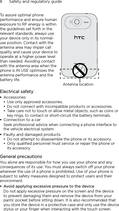8      Safety and regulatory guideTo assure optimal phone performance and ensure human exposure to RF energy is within the guidelines set forth in the relevant standards, always use your device only in its normal-use position. Contact with the antenna area may impair call quality and cause your device to operate at a higher power level than needed. Avoiding contact with the antenna area when the phone is IN USE optimizes the antenna performance and the battery life.Antenna locationElectrical safetyAccessoriesUse only approved accessories.Do not connect with incompatible products or accessories.Take care not to touch or allow metal objects, such as coins or key rings, to contact or short-circuit the battery terminals.Connection to a carSeek professional advice when connecting a phone interface to the vehicle electrical system.Faulty and damaged productsDo not attempt to disassemble the phone or its accessory.Only qualified personnel must service or repair the phone or its accessory. General precautionsYou alone are responsible for how you use your phone and any consequences of its use. You must always switch off your phone wherever the use of a phone is prohibited. Use of your phone is subject to safety measures designed to protect users and their environment.Avoid applying excessive pressure to the deviceDo not apply excessive pressure on the screen and the device to prevent damaging them and remove the device from your pants’ pocket before sitting down. It is also recommended that you store the device in a protective case and only use the device stylus or your finger when interacting with the touch screen. •••••