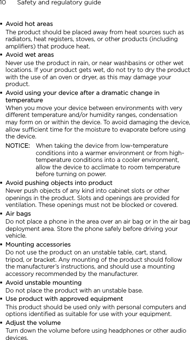 10      Safety and regulatory guideAvoid hot areasThe product should be placed away from heat sources such as radiators, heat registers, stoves, or other products (including amplifiers) that produce heat.Avoid wet areasNever use the product in rain, or near washbasins or other wet locations. If your product gets wet, do not try to dry the product with the use of an oven or dryer, as this may damage your product.Avoid using your device after a dramatic change in temperatureWhen you move your device between environments with very different temperature and/or humidity ranges, condensation may form on or within the device. To avoid damaging the device, allow sufficient time for the moisture to evaporate before using the device.NOTICE:   When taking the device from low-temperature conditions into a warmer environment or from high-temperature conditions into a cooler environment, allow the device to acclimate to room temperature before turning on power.Avoid pushing objects into productNever push objects of any kind into cabinet slots or other openings in the product. Slots and openings are provided for ventilation. These openings must not be blocked or covered.Air bagsDo not place a phone in the area over an air bag or in the air bag deployment area. Store the phone safely before driving your vehicle.Mounting accessoriesDo not use the product on an unstable table, cart, stand, tripod, or bracket. Any mounting of the product should follow the manufacturer’s instructions, and should use a mounting accessory recommended by the manufacturer.Avoid unstable mountingDo not place the product with an unstable base. Use product with approved equipmentThis product should be used only with personal computers and options identiﬁed as suitable for use with your equipment.Adjust the volumeTurn down the volume before using headphones or other audio devices.