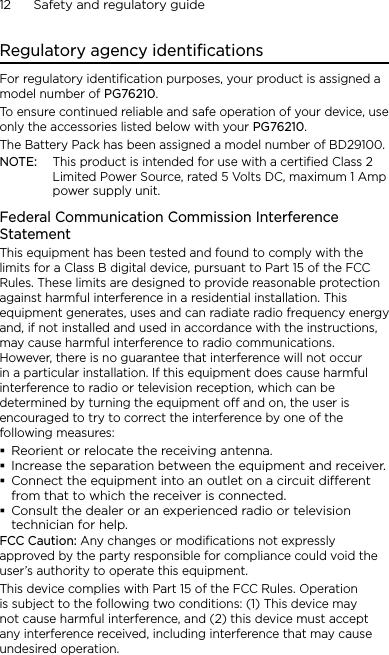 12      Safety and regulatory guideRegulatory agency identificationsFor regulatory identification purposes, your product is assigned a model number of PG76210. To ensure continued reliable and safe operation of your device, use only the accessories listed below with your PG76210.The Battery Pack has been assigned a model number of BD29100.NOTE:  This product is intended for use with a certified Class 2 Limited Power Source, rated 5 Volts DC, maximum 1 Amp power supply unit.Federal Communication Commission Interference StatementThis equipment has been tested and found to comply with the limits for a Class B digital device, pursuant to Part 15 of the FCC Rules. These limits are designed to provide reasonable protection against harmful interference in a residential installation. This equipment generates, uses and can radiate radio frequency energy and, if not installed and used in accordance with the instructions, may cause harmful interference to radio communications. However, there is no guarantee that interference will not occur in a particular installation. If this equipment does cause harmful interference to radio or television reception, which can be determined by turning the equipment off and on, the user is encouraged to try to correct the interference by one of the following measures:Reorient or relocate the receiving antenna.Increase the separation between the equipment and receiver.Connect the equipment into an outlet on a circuit dierent from that to which the receiver is connected.Consult the dealer or an experienced radio or television technician for help.FCC Caution: Any changes or modifications not expressly approved by the party responsible for compliance could void the user’s authority to operate this equipment.This device complies with Part 15 of the FCC Rules. Operation is subject to the following two conditions: (1) This device may not cause harmful interference, and (2) this device must accept any interference received, including interference that may cause undesired operation.