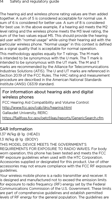 14      Safety and regulatory guideThe hearing aid and wireless phone rating values are then added together. A sum of 5 is considered acceptable for normal use. A sum of 6 is considered for better use. A sum of 8 is considered for best use. In the above example, if a hearing aid meets the M2 level rating and the wireless phone meets the M3 level rating, the sum of the two values equal M5. This should provide the hearing aid user with “normal usage” while using their hearing aid with the particular wireless phone. “Normal usage” in this context is defined as a signal quality that is acceptable for normal operation.This methodology applies equally for T ratings. The M mark is intended to be synonymous with the U mark. The T mark is intended to be synonymous with the UT mark. The M and T marks are recommended by the Alliance for Telecommunications Industries Solutions (ATIS). The U and UT marks are referenced in Section 20.19 of the FCC Rules. The HAC rating and measurement procedure are described in the American National Standards Institute (ANSI) C63.19 standard.For information about hearing aids and digital wireless phonesFCC Hearing Aid Compatibility and Volume Control:http://www.fcc.gov/cgb/dro/hearing.htmlGallaudet University, RERC:https://fjallfoss.fcc.gov/oetcf/eas/reports/GenericSearch.cfmSAR Information1.37 W/kg @ 1g  (HEAD)1.3 W/kg @ 1g  (BODY)THIS MODEL DEVICE MEETS THE GOVERNMENT’S REQUIREMENTS FOR EXPOSURE TO RADIO WAVES. For body worn operation, this phone has been tested and meets the FCC RF exposure guidelines when used with the HTC Corporation. Accessories supplied or designated for this product. Use of other accessories may not ensure compliance with the FCC RF exposure guidelines.Your wireless mobile phone is a radio transmitter and receiver. It is designed and manufactured not to exceed the emission limits for exposure to radio frequency (RF) energy set by the Federal Communications Commission of the U.S. Government. These limits are part of comprehensive guidelines and establish permitted levels of RF energy for the general population. The guidelines are 