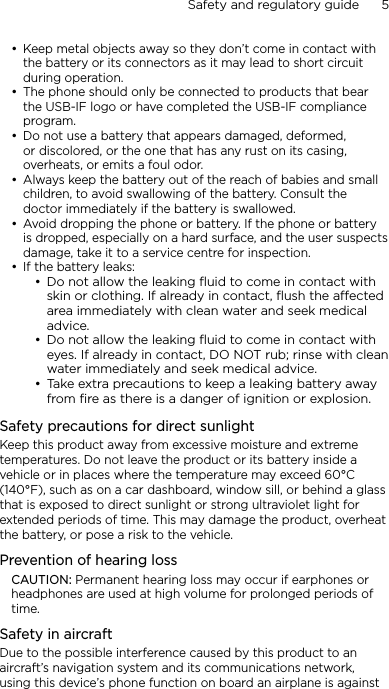 Safety and regulatory guide      5    Keep metal objects away so they don’t come in contact with the battery or its connectors as it may lead to short circuit during operation. The phone should only be connected to products that bear the USB-IF logo or have completed the USB-IF compliance program.Do not use a battery that appears damaged, deformed, or discolored, or the one that has any rust on its casing, overheats, or emits a foul odor. Always keep the battery out of the reach of babies and small children, to avoid swallowing of the battery. Consult the doctor immediately if the battery is swallowed. Avoid dropping the phone or battery. If the phone or battery is dropped, especially on a hard surface, and the user suspects damage, take it to a service centre for inspection.If the battery leaks: Do not allow the leaking ﬂuid to come in contact with skin or clothing. If already in contact, ﬂush the aected area immediately with clean water and seek medical advice. Do not allow the leaking ﬂuid to come in contact with eyes. If already in contact, DO NOT rub; rinse with clean water immediately and seek medical advice. Take extra precautions to keep a leaking battery away from ﬁre as there is a danger of ignition or explosion. Safety precautions for direct sunlightKeep this product away from excessive moisture and extreme temperatures. Do not leave the product or its battery inside a vehicle or in places where the temperature may exceed 60°C (140°F), such as on a car dashboard, window sill, or behind a glass that is exposed to direct sunlight or strong ultraviolet light for extended periods of time. This may damage the product, overheat the battery, or pose a risk to the vehicle.Prevention of hearing lossCAUTION: Permanent hearing loss may occur if earphones or headphones are used at high volume for prolonged periods of time.Safety in aircraftDue to the possible interference caused by this product to an aircraft’s navigation system and its communications network, using this device’s phone function on board an airplane is against •••••••••