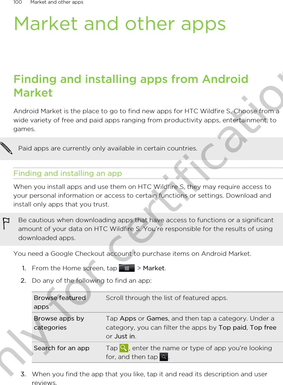 Market and other appsFinding and installing apps from AndroidMarketAndroid Market is the place to go to find new apps for HTC Wildfire S. Choose from awide variety of free and paid apps ranging from productivity apps, entertainment, togames.Paid apps are currently only available in certain countries.Finding and installing an appWhen you install apps and use them on HTC Wildfire S, they may require access toyour personal information or access to certain functions or settings. Download andinstall only apps that you trust.Be cautious when downloading apps that have access to functions or a significantamount of your data on HTC Wildfire S. You’re responsible for the results of usingdownloaded apps.You need a Google Checkout account to purchase items on Android Market.1. From the Home screen, tap   &gt; Market.2. Do any of the following to find an app:Browse featuredappsScroll through the list of featured apps.Browse apps bycategoriesTap Apps or Games, and then tap a category. Under acategory, you can filter the apps by Top paid, Top freeor Just in.Search for an app Tap  , enter the name or type of app you’re lookingfor, and then tap  .3. When you find the app that you like, tap it and read its description and userreviews.100 Market and other appsOnly for certification