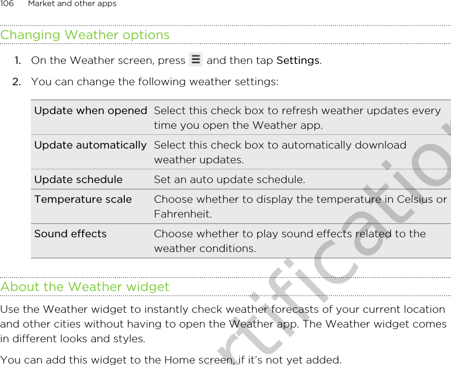 Changing Weather options1. On the Weather screen, press   and then tap Settings.2. You can change the following weather settings:Update when opened Select this check box to refresh weather updates everytime you open the Weather app.Update automatically Select this check box to automatically downloadweather updates.Update schedule Set an auto update schedule.Temperature scale Choose whether to display the temperature in Celsius orFahrenheit.Sound effects Choose whether to play sound effects related to theweather conditions.About the Weather widgetUse the Weather widget to instantly check weather forecasts of your current locationand other cities without having to open the Weather app. The Weather widget comesin different looks and styles.You can add this widget to the Home screen, if it’s not yet added.106 Market and other appsOnly for certification