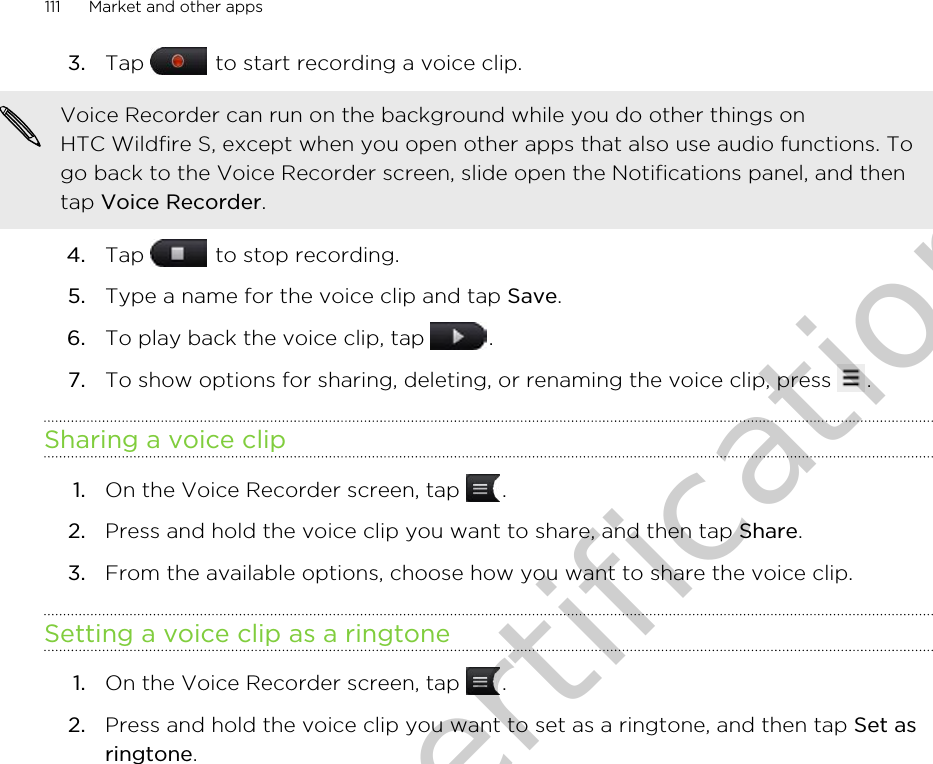 3. Tap   to start recording a voice clip. Voice Recorder can run on the background while you do other things onHTC Wildfire S, except when you open other apps that also use audio functions. Togo back to the Voice Recorder screen, slide open the Notifications panel, and thentap Voice Recorder.4. Tap   to stop recording.5. Type a name for the voice clip and tap Save.6. To play back the voice clip, tap  .7. To show options for sharing, deleting, or renaming the voice clip, press  .Sharing a voice clip1. On the Voice Recorder screen, tap  .2. Press and hold the voice clip you want to share, and then tap Share.3. From the available options, choose how you want to share the voice clip.Setting a voice clip as a ringtone1. On the Voice Recorder screen, tap  .2. Press and hold the voice clip you want to set as a ringtone, and then tap Set asringtone.111 Market and other appsOnly for certification