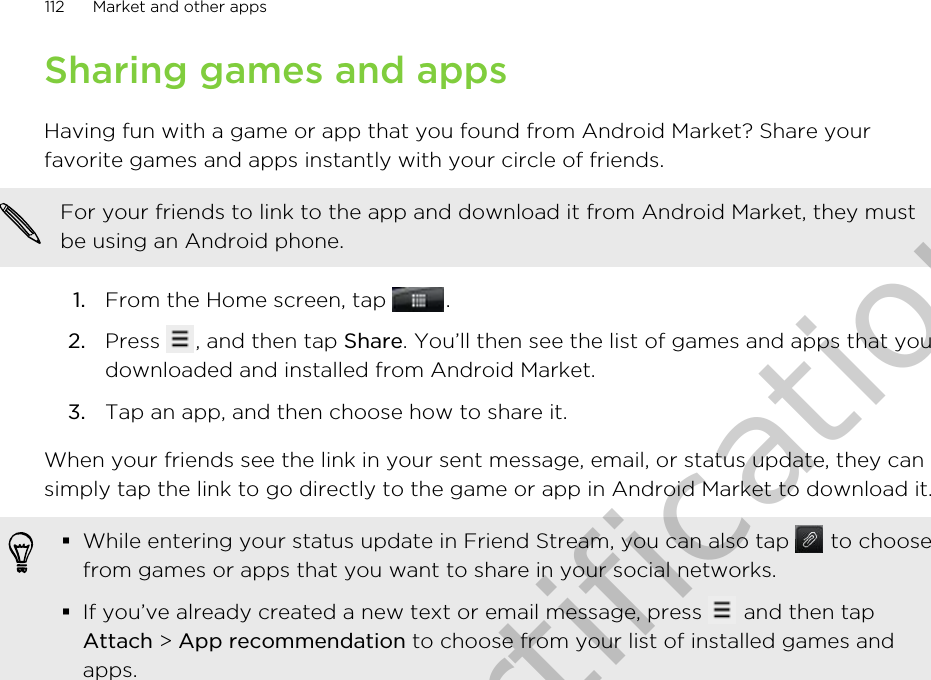 Sharing games and appsHaving fun with a game or app that you found from Android Market? Share yourfavorite games and apps instantly with your circle of friends.For your friends to link to the app and download it from Android Market, they mustbe using an Android phone.1. From the Home screen, tap  .2. Press  , and then tap Share. You’ll then see the list of games and apps that youdownloaded and installed from Android Market.3. Tap an app, and then choose how to share it.When your friends see the link in your sent message, email, or status update, they cansimply tap the link to go directly to the game or app in Android Market to download it.§While entering your status update in Friend Stream, you can also tap   to choosefrom games or apps that you want to share in your social networks.§If you’ve already created a new text or email message, press   and then tapAttach &gt; App recommendation to choose from your list of installed games andapps.112 Market and other appsOnly for certification