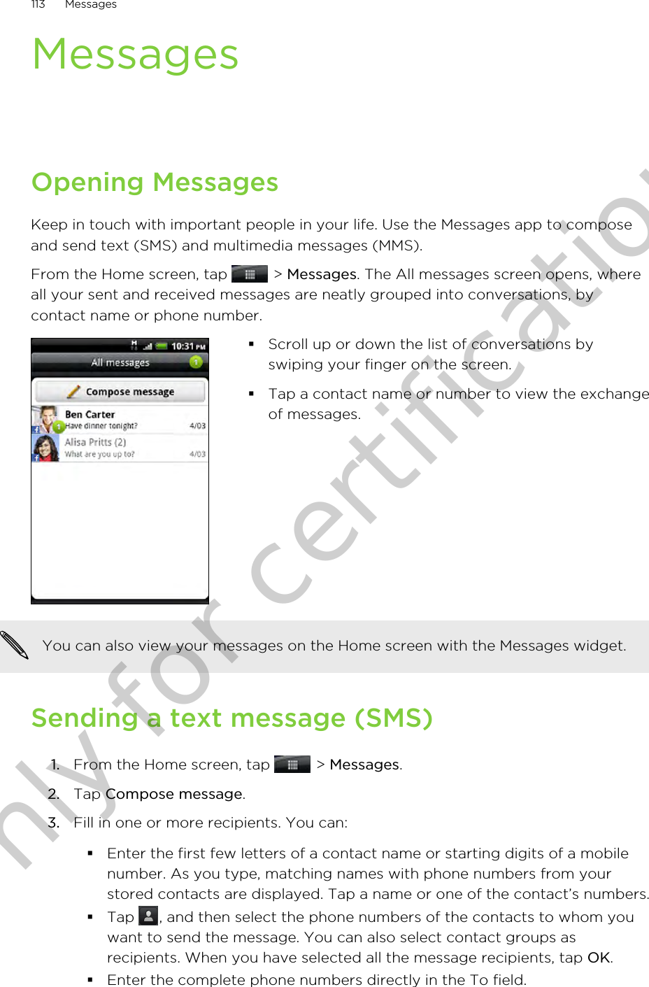 MessagesOpening MessagesKeep in touch with important people in your life. Use the Messages app to composeand send text (SMS) and multimedia messages (MMS).From the Home screen, tap   &gt; Messages. The All messages screen opens, whereall your sent and received messages are neatly grouped into conversations, bycontact name or phone number.§Scroll up or down the list of conversations byswiping your finger on the screen.§Tap a contact name or number to view the exchangeof messages.You can also view your messages on the Home screen with the Messages widget.Sending a text message (SMS)1. From the Home screen, tap   &gt; Messages.2. Tap Compose message.3. Fill in one or more recipients. You can:§Enter the first few letters of a contact name or starting digits of a mobilenumber. As you type, matching names with phone numbers from yourstored contacts are displayed. Tap a name or one of the contact’s numbers.§Tap  , and then select the phone numbers of the contacts to whom youwant to send the message. You can also select contact groups asrecipients. When you have selected all the message recipients, tap OK.§Enter the complete phone numbers directly in the To field.113 MessagesOnly for certification