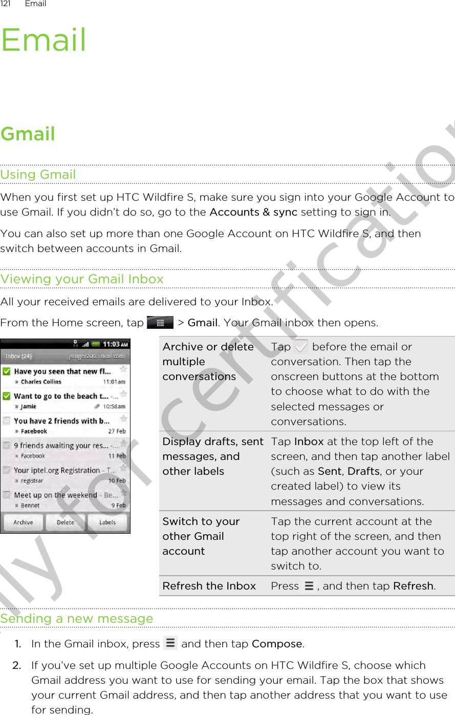 EmailGmailUsing GmailWhen you first set up HTC Wildfire S, make sure you sign into your Google Account touse Gmail. If you didn’t do so, go to the Accounts &amp; sync setting to sign in.You can also set up more than one Google Account on HTC Wildfire S, and thenswitch between accounts in Gmail.Viewing your Gmail InboxAll your received emails are delivered to your Inbox.From the Home screen, tap   &gt; Gmail. Your Gmail inbox then opens.Archive or deletemultipleconversationsTap   before the email orconversation. Then tap theonscreen buttons at the bottomto choose what to do with theselected messages orconversations.Display drafts, sentmessages, andother labelsTap Inbox at the top left of thescreen, and then tap another label(such as Sent, Drafts, or yourcreated label) to view itsmessages and conversations.Switch to yourother GmailaccountTap the current account at thetop right of the screen, and thentap another account you want toswitch to.Refresh the Inbox Press  , and then tap Refresh.Sending a new message1. In the Gmail inbox, press   and then tap Compose.2. If you’ve set up multiple Google Accounts on HTC Wildfire S, choose whichGmail address you want to use for sending your email. Tap the box that showsyour current Gmail address, and then tap another address that you want to usefor sending.121 EmailOnly for certification