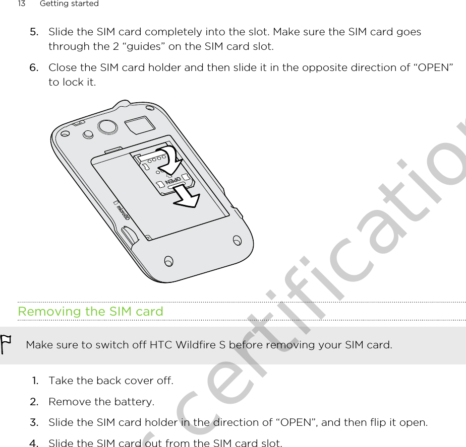 5. Slide the SIM card completely into the slot. Make sure the SIM card goesthrough the 2 “guides” on the SIM card slot.6. Close the SIM card holder and then slide it in the opposite direction of “OPEN”to lock it. Removing the SIM cardMake sure to switch off HTC Wildfire S before removing your SIM card.1. Take the back cover off.2. Remove the battery.3. Slide the SIM card holder in the direction of “OPEN”, and then flip it open.4. Slide the SIM card out from the SIM card slot.13 Getting startedOnly for certification