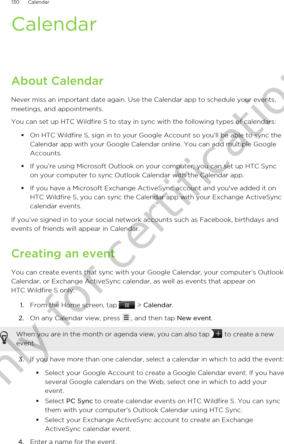 CalendarAbout CalendarNever miss an important date again. Use the Calendar app to schedule your events,meetings, and appointments.You can set up HTC Wildfire S to stay in sync with the following types of calendars:§On HTC Wildfire S, sign in to your Google Account so you’ll be able to sync theCalendar app with your Google Calendar online. You can add multiple GoogleAccounts.§If you’re using Microsoft Outlook on your computer, you can set up HTC Syncon your computer to sync Outlook Calendar with the Calendar app.§If you have a Microsoft Exchange ActiveSync account and you&apos;ve added it onHTC Wildfire S, you can sync the Calendar app with your Exchange ActiveSynccalendar events.If you’ve signed in to your social network accounts such as Facebook, birthdays andevents of friends will appear in Calendar.Creating an eventYou can create events that sync with your Google Calendar, your computer’s OutlookCalendar, or Exchange ActiveSync calendar, as well as events that appear onHTC Wildfire S only.1. From the Home screen, tap   &gt; Calendar.2. On any Calendar view, press  , and then tap New event. When you are in the month or agenda view, you can also tap   to create a newevent.3. If you have more than one calendar, select a calendar in which to add the event:§Select your Google Account to create a Google Calendar event. If you haveseveral Google calendars on the Web, select one in which to add yourevent.§Select PC Sync to create calendar events on HTC Wildfire S. You can syncthem with your computer&apos;s Outlook Calendar using HTC Sync.§Select your Exchange ActiveSync account to create an ExchangeActiveSync calendar event.4. Enter a name for the event.130 CalendarOnly for certification