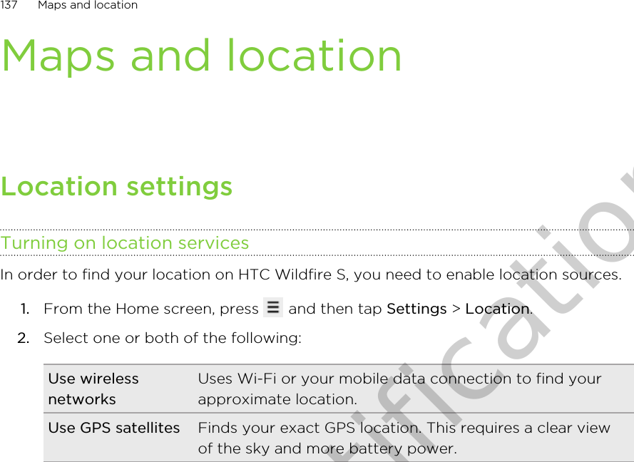 Maps and locationLocation settingsTurning on location servicesIn order to find your location on HTC Wildfire S, you need to enable location sources.1. From the Home screen, press   and then tap Settings &gt; Location.2. Select one or both of the following:Use wirelessnetworksUses Wi-Fi or your mobile data connection to find yourapproximate location.Use GPS satellites Finds your exact GPS location. This requires a clear viewof the sky and more battery power.137 Maps and locationOnly for certification