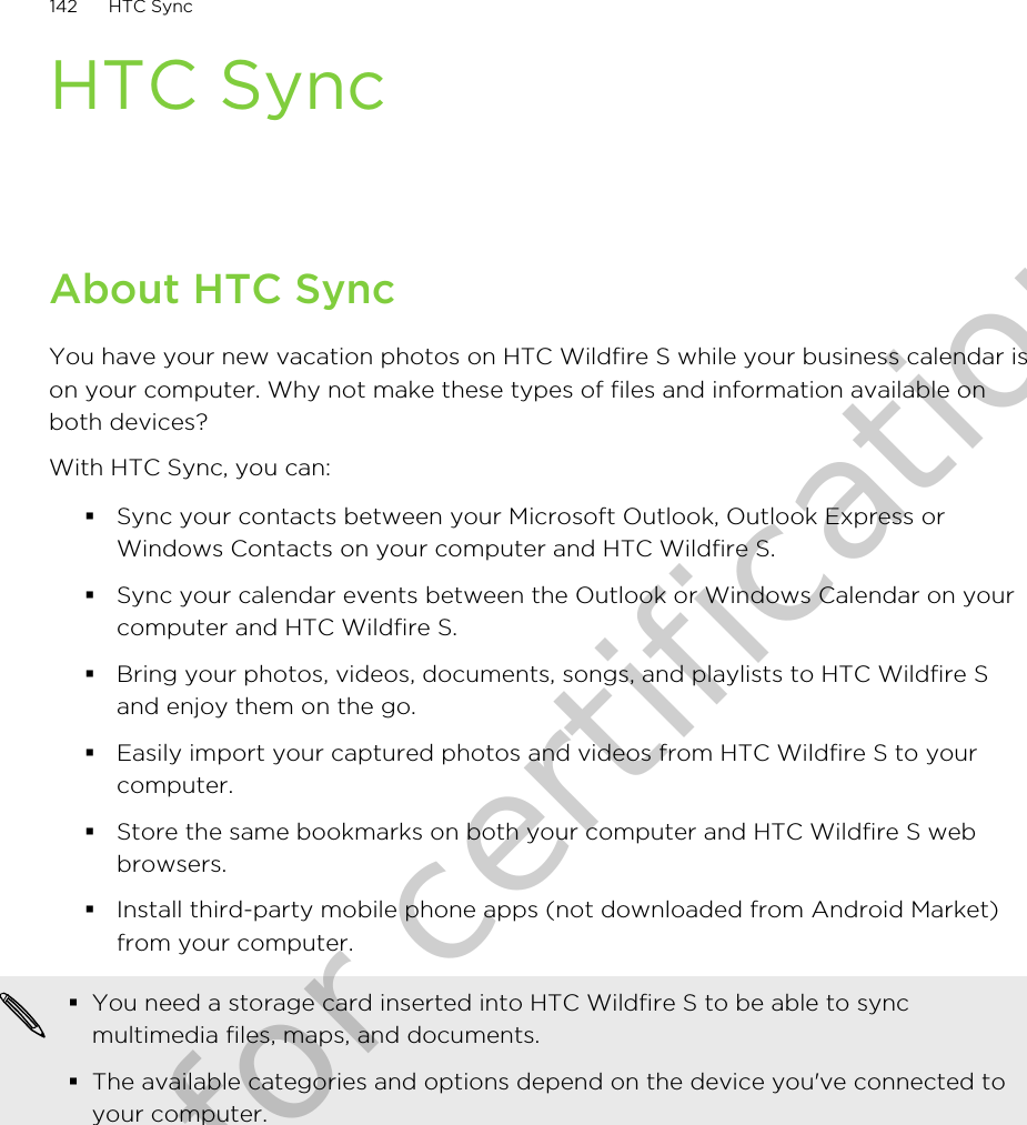 HTC SyncAbout HTC SyncYou have your new vacation photos on HTC Wildfire S while your business calendar ison your computer. Why not make these types of files and information available onboth devices?With HTC Sync, you can:§Sync your contacts between your Microsoft Outlook, Outlook Express orWindows Contacts on your computer and HTC Wildfire S.§Sync your calendar events between the Outlook or Windows Calendar on yourcomputer and HTC Wildfire S.§Bring your photos, videos, documents, songs, and playlists to HTC Wildfire Sand enjoy them on the go.§Easily import your captured photos and videos from HTC Wildfire S to yourcomputer.§Store the same bookmarks on both your computer and HTC Wildfire S webbrowsers.§Install third-party mobile phone apps (not downloaded from Android Market)from your computer.§You need a storage card inserted into HTC Wildfire S to be able to syncmultimedia files, maps, and documents.§The available categories and options depend on the device you&apos;ve connected toyour computer.142 HTC SyncOnly for certification