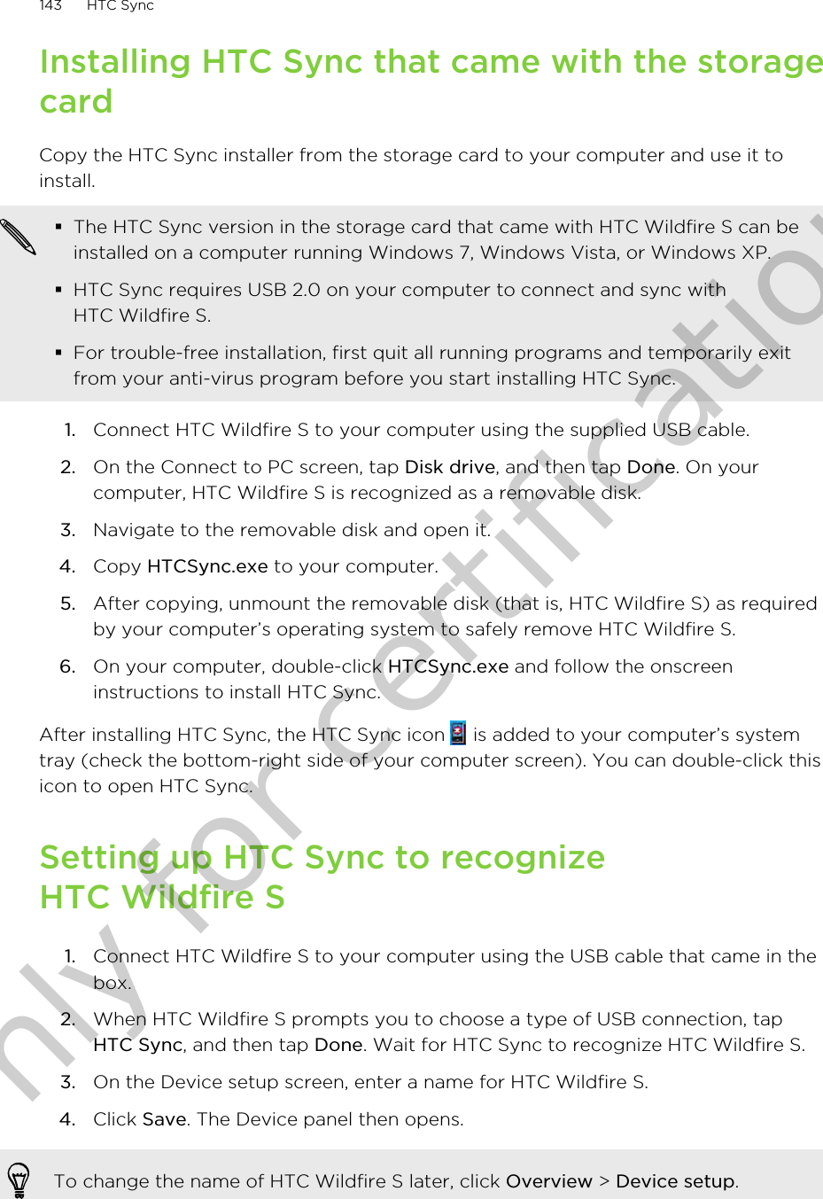 Installing HTC Sync that came with the storagecardCopy the HTC Sync installer from the storage card to your computer and use it toinstall.§The HTC Sync version in the storage card that came with HTC Wildfire S can beinstalled on a computer running Windows 7, Windows Vista, or Windows XP.§HTC Sync requires USB 2.0 on your computer to connect and sync withHTC Wildfire S.§For trouble-free installation, first quit all running programs and temporarily exitfrom your anti-virus program before you start installing HTC Sync.1. Connect HTC Wildfire S to your computer using the supplied USB cable.2. On the Connect to PC screen, tap Disk drive, and then tap Done. On yourcomputer, HTC Wildfire S is recognized as a removable disk.3. Navigate to the removable disk and open it.4. Copy HTCSync.exe to your computer.5. After copying, unmount the removable disk (that is, HTC Wildfire S) as requiredby your computer’s operating system to safely remove HTC Wildfire S.6. On your computer, double-click HTCSync.exe and follow the onscreeninstructions to install HTC Sync.After installing HTC Sync, the HTC Sync icon   is added to your computer’s systemtray (check the bottom-right side of your computer screen). You can double-click thisicon to open HTC Sync.Setting up HTC Sync to recognizeHTC Wildfire S1. Connect HTC Wildfire S to your computer using the USB cable that came in thebox.2. When HTC Wildfire S prompts you to choose a type of USB connection, tapHTC Sync, and then tap Done. Wait for HTC Sync to recognize HTC Wildfire S.3. On the Device setup screen, enter a name for HTC Wildfire S.4. Click Save. The Device panel then opens.To change the name of HTC Wildfire S later, click Overview &gt; Device setup.143 HTC SyncOnly for certification