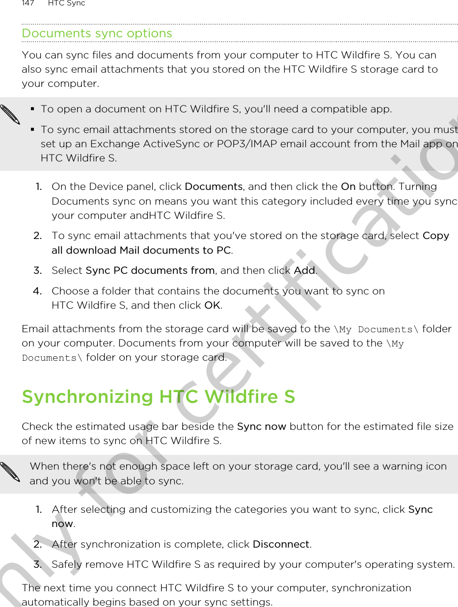 Documents sync optionsYou can sync files and documents from your computer to HTC Wildfire S. You canalso sync email attachments that you stored on the HTC Wildfire S storage card toyour computer.§To open a document on HTC Wildfire S, you&apos;ll need a compatible app.§To sync email attachments stored on the storage card to your computer, you mustset up an Exchange ActiveSync or POP3/IMAP email account from the Mail app onHTC Wildfire S.1. On the Device panel, click Documents, and then click the On button. TurningDocuments sync on means you want this category included every time you syncyour computer andHTC Wildfire S.2. To sync email attachments that you&apos;ve stored on the storage card, select Copyall download Mail documents to PC. 3. Select Sync PC documents from, and then click Add.4. Choose a folder that contains the documents you want to sync onHTC Wildfire S, and then click OK.Email attachments from the storage card will be saved to the \My Documents\ folderon your computer. Documents from your computer will be saved to the \MyDocuments\ folder on your storage card.Synchronizing HTC Wildfire SCheck the estimated usage bar beside the Sync now button for the estimated file sizeof new items to sync on HTC Wildfire S.When there&apos;s not enough space left on your storage card, you&apos;ll see a warning iconand you won&apos;t be able to sync.1. After selecting and customizing the categories you want to sync, click Syncnow.2. After synchronization is complete, click Disconnect.3. Safely remove HTC Wildfire S as required by your computer&apos;s operating system.The next time you connect HTC Wildfire S to your computer, synchronizationautomatically begins based on your sync settings.147 HTC SyncOnly for certification