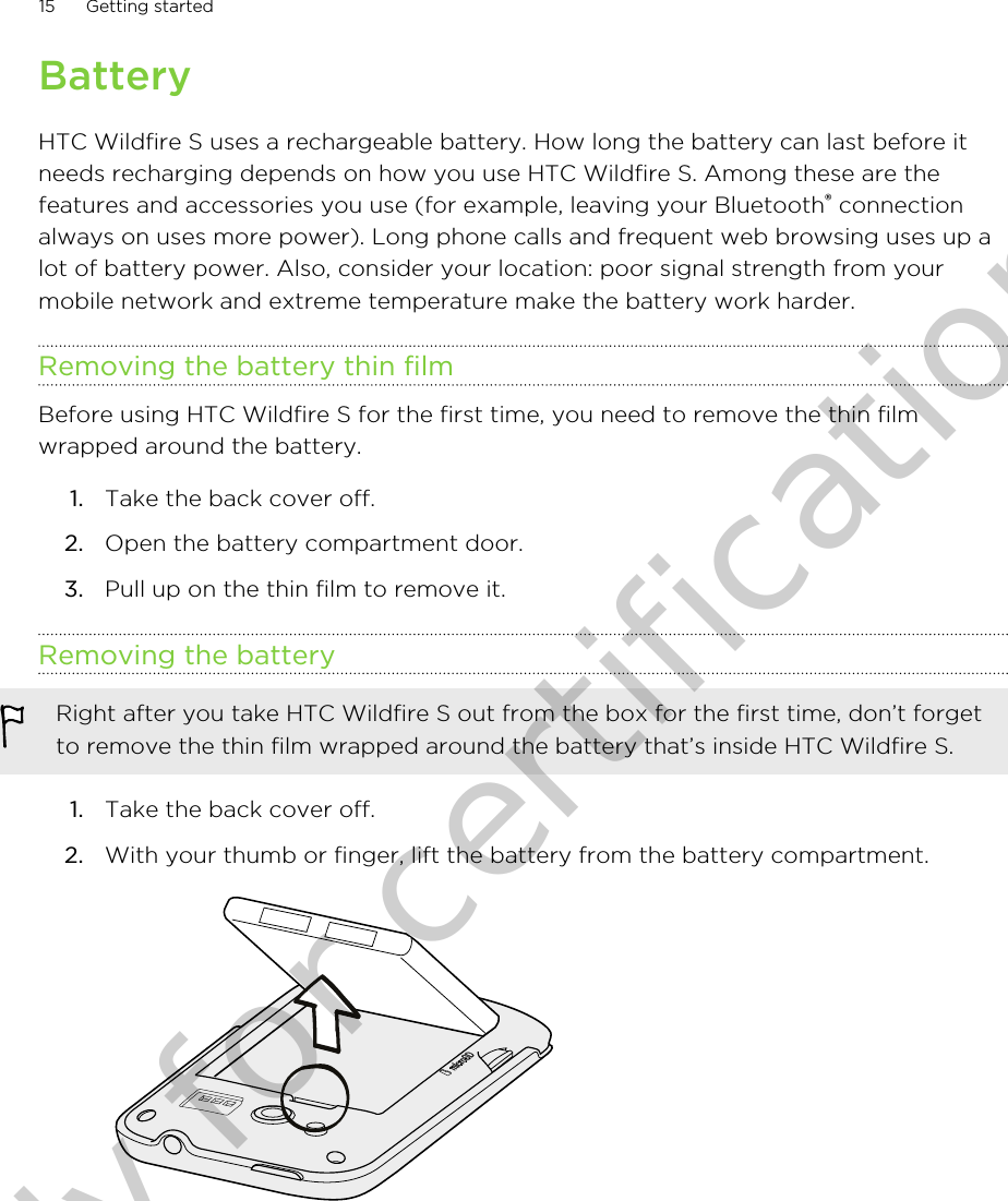 BatteryHTC Wildfire S uses a rechargeable battery. How long the battery can last before itneeds recharging depends on how you use HTC Wildfire S. Among these are thefeatures and accessories you use (for example, leaving your Bluetooth® connectionalways on uses more power). Long phone calls and frequent web browsing uses up alot of battery power. Also, consider your location: poor signal strength from yourmobile network and extreme temperature make the battery work harder.Removing the battery thin filmBefore using HTC Wildfire S for the first time, you need to remove the thin filmwrapped around the battery.1. Take the back cover off.2. Open the battery compartment door.3. Pull up on the thin film to remove it.Removing the batteryRight after you take HTC Wildfire S out from the box for the first time, don’t forgetto remove the thin film wrapped around the battery that’s inside HTC Wildfire S.1. Take the back cover off.2. With your thumb or finger, lift the battery from the battery compartment. 15 Getting startedOnly for certification