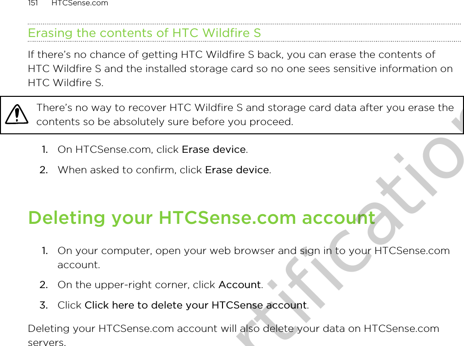 Erasing the contents of HTC Wildfire SIf there’s no chance of getting HTC Wildfire S back, you can erase the contents ofHTC Wildfire S and the installed storage card so no one sees sensitive information onHTC Wildfire S.There’s no way to recover HTC Wildfire S and storage card data after you erase thecontents so be absolutely sure before you proceed.1. On HTCSense.com, click Erase device.2. When asked to confirm, click Erase device.Deleting your HTCSense.com account1. On your computer, open your web browser and sign in to your HTCSense.comaccount.2. On the upper-right corner, click Account.3. Click Click here to delete your HTCSense account.Deleting your HTCSense.com account will also delete your data on HTCSense.comservers.151 HTCSense.comOnly for certification