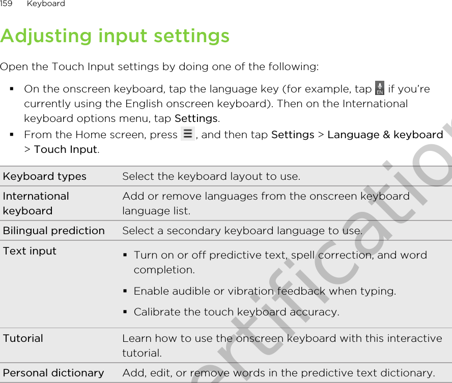 Adjusting input settingsOpen the Touch Input settings by doing one of the following:§On the onscreen keyboard, tap the language key (for example, tap   if you’recurrently using the English onscreen keyboard). Then on the Internationalkeyboard options menu, tap Settings.§From the Home screen, press  , and then tap Settings &gt; Language &amp; keyboard&gt; Touch Input.Keyboard types Select the keyboard layout to use.InternationalkeyboardAdd or remove languages from the onscreen keyboardlanguage list.Bilingual prediction Select a secondary keyboard language to use.Text input §Turn on or off predictive text, spell correction, and wordcompletion.§Enable audible or vibration feedback when typing.§Calibrate the touch keyboard accuracy.Tutorial Learn how to use the onscreen keyboard with this interactivetutorial.Personal dictionary Add, edit, or remove words in the predictive text dictionary.159 KeyboardOnly for certification