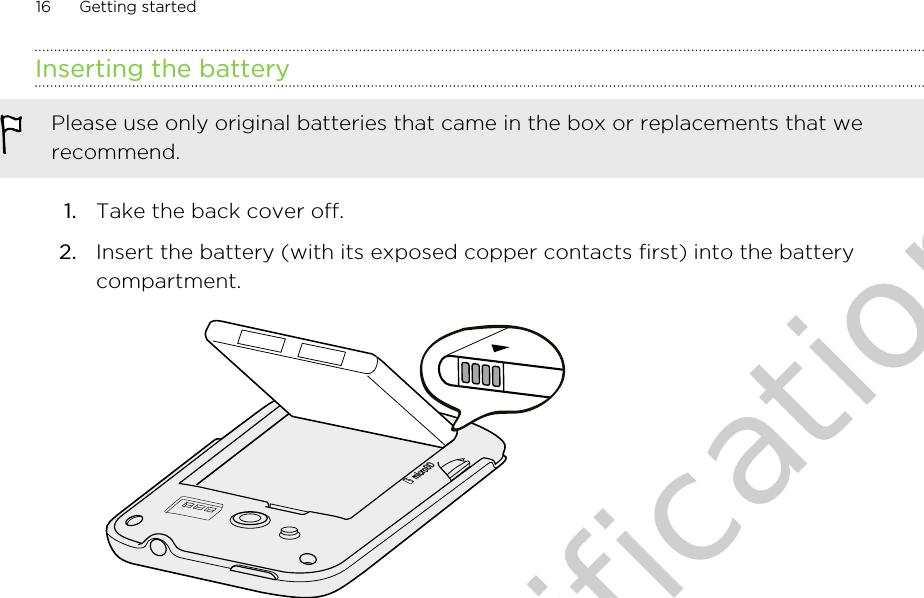 Inserting the batteryPlease use only original batteries that came in the box or replacements that werecommend.1. Take the back cover off.2. Insert the battery (with its exposed copper contacts first) into the batterycompartment. 16 Getting startedOnly for certification