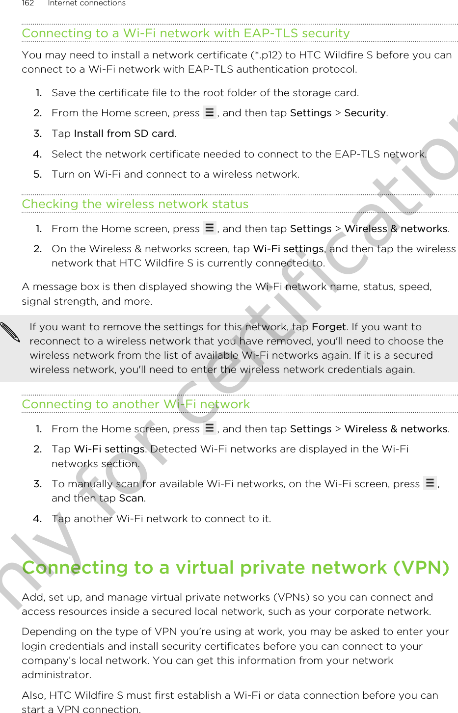 Connecting to a Wi-Fi network with EAP-TLS securityYou may need to install a network certificate (*.p12) to HTC Wildfire S before you canconnect to a Wi-Fi network with EAP-TLS authentication protocol.1. Save the certificate file to the root folder of the storage card.2. From the Home screen, press  , and then tap Settings &gt; Security.3. Tap Install from SD card.4. Select the network certificate needed to connect to the EAP-TLS network.5. Turn on Wi-Fi and connect to a wireless network.Checking the wireless network status1. From the Home screen, press  , and then tap Settings &gt; Wireless &amp; networks.2. On the Wireless &amp; networks screen, tap Wi-Fi settings, and then tap the wirelessnetwork that HTC Wildfire S is currently connected to.A message box is then displayed showing the Wi-Fi network name, status, speed,signal strength, and more.If you want to remove the settings for this network, tap Forget. If you want toreconnect to a wireless network that you have removed, you&apos;ll need to choose thewireless network from the list of available Wi-Fi networks again. If it is a securedwireless network, you&apos;ll need to enter the wireless network credentials again.Connecting to another Wi-Fi network1. From the Home screen, press  , and then tap Settings &gt; Wireless &amp; networks.2. Tap Wi-Fi settings. Detected Wi-Fi networks are displayed in the Wi-Finetworks section.3. To manually scan for available Wi-Fi networks, on the Wi-Fi screen, press  ,and then tap Scan.4. Tap another Wi-Fi network to connect to it.Connecting to a virtual private network (VPN)Add, set up, and manage virtual private networks (VPNs) so you can connect andaccess resources inside a secured local network, such as your corporate network.Depending on the type of VPN you’re using at work, you may be asked to enter yourlogin credentials and install security certificates before you can connect to yourcompany’s local network. You can get this information from your networkadministrator.Also, HTC Wildfire S must first establish a Wi-Fi or data connection before you canstart a VPN connection.162 Internet connectionsOnly for certification