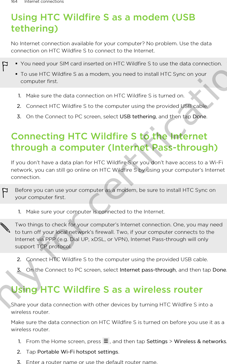 Using HTC Wildfire S as a modem (USBtethering)No Internet connection available for your computer? No problem. Use the dataconnection on HTC Wildfire S to connect to the Internet.§You need your SIM card inserted on HTC Wildfire S to use the data connection.§To use HTC Wildfire S as a modem, you need to install HTC Sync on yourcomputer first.1. Make sure the data connection on HTC Wildfire S is turned on.2. Connect HTC Wildfire S to the computer using the provided USB cable.3. On the Connect to PC screen, select USB tethering, and then tap Done.Connecting HTC Wildfire S to the Internetthrough a computer (Internet Pass-through)If you don’t have a data plan for HTC Wildfire S or you don’t have access to a Wi-Finetwork, you can still go online on HTC Wildfire S by using your computer’s Internetconnection.Before you can use your computer as a modem, be sure to install HTC Sync onyour computer first.1. Make sure your computer is connected to the Internet. Two things to check for your computer’s Internet connection. One, you may needto turn off your local network’s firewall. Two, if your computer connects to theInternet via PPP (e.g. Dial UP, xDSL, or VPN), Internet Pass-through will onlysupport TCP protocol.2. Connect HTC Wildfire S to the computer using the provided USB cable.3. On the Connect to PC screen, select Internet pass-through, and then tap Done.Using HTC Wildfire S as a wireless routerShare your data connection with other devices by turning HTC Wildfire S into awireless router.Make sure the data connection on HTC Wildfire S is turned on before you use it as awireless router.1. From the Home screen, press  , and then tap Settings &gt; Wireless &amp; networks.2. Tap Portable Wi-Fi hotspot settings.3. Enter a router name or use the default router name.164 Internet connectionsOnly for certification