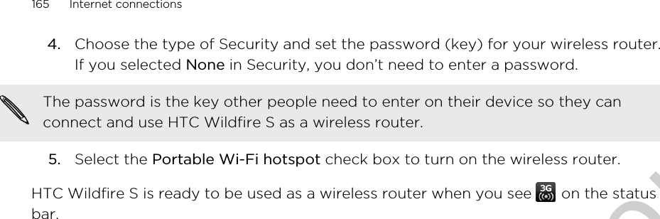 4. Choose the type of Security and set the password (key) for your wireless router.If you selected None in Security, you don’t need to enter a password. The password is the key other people need to enter on their device so they canconnect and use HTC Wildfire S as a wireless router.5. Select the Portable Wi-Fi hotspot check box to turn on the wireless router.HTC Wildfire S is ready to be used as a wireless router when you see   on the statusbar.165 Internet connectionsOnly for certification