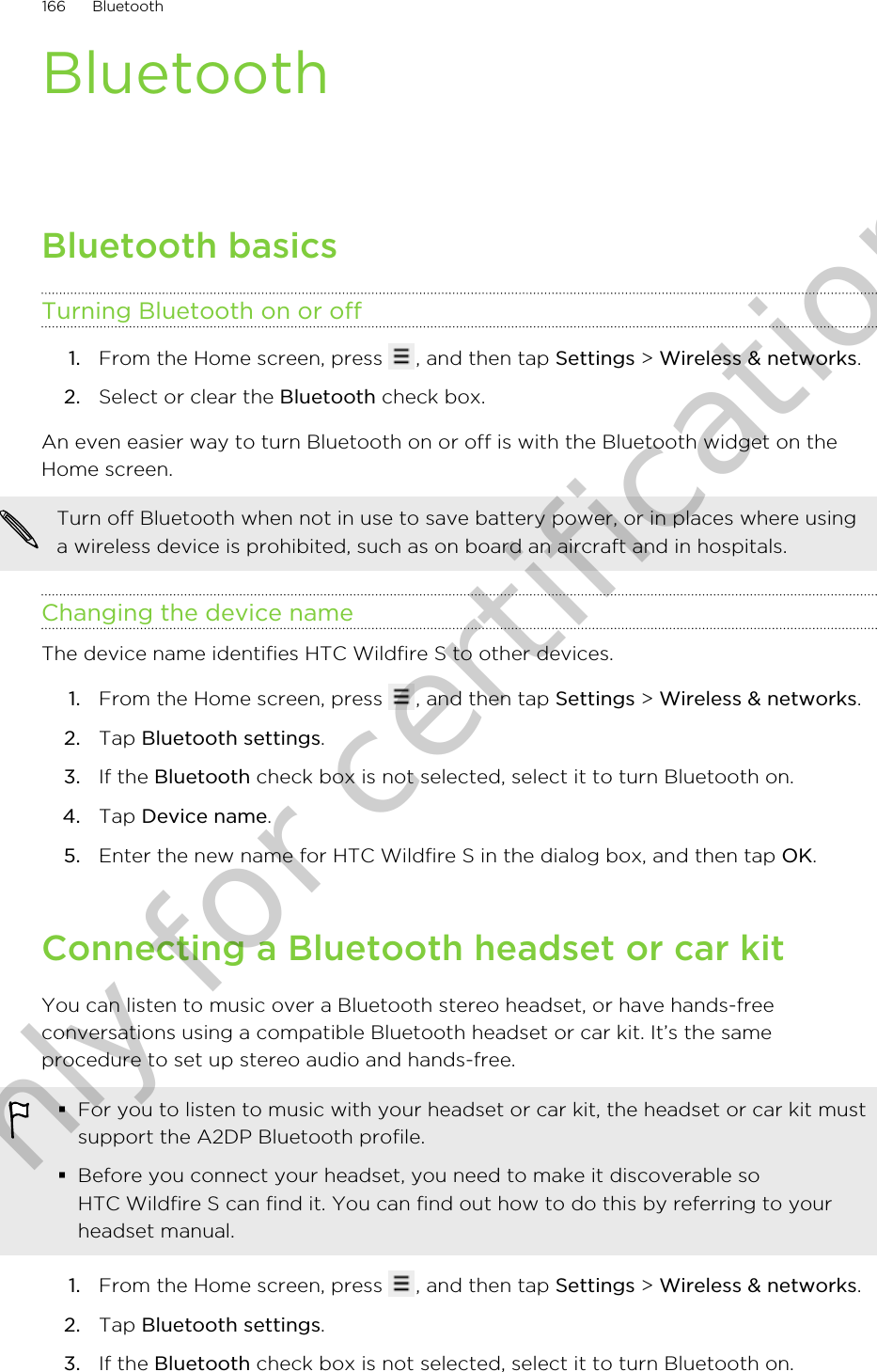 BluetoothBluetooth basicsTurning Bluetooth on or off1. From the Home screen, press  , and then tap Settings &gt; Wireless &amp; networks.2. Select or clear the Bluetooth check box.An even easier way to turn Bluetooth on or off is with the Bluetooth widget on theHome screen.Turn off Bluetooth when not in use to save battery power, or in places where usinga wireless device is prohibited, such as on board an aircraft and in hospitals.Changing the device nameThe device name identifies HTC Wildfire S to other devices.1. From the Home screen, press  , and then tap Settings &gt; Wireless &amp; networks.2. Tap Bluetooth settings.3. If the Bluetooth check box is not selected, select it to turn Bluetooth on.4. Tap Device name.5. Enter the new name for HTC Wildfire S in the dialog box, and then tap OK.Connecting a Bluetooth headset or car kitYou can listen to music over a Bluetooth stereo headset, or have hands-freeconversations using a compatible Bluetooth headset or car kit. It’s the sameprocedure to set up stereo audio and hands-free.§For you to listen to music with your headset or car kit, the headset or car kit mustsupport the A2DP Bluetooth profile.§Before you connect your headset, you need to make it discoverable soHTC Wildfire S can find it. You can find out how to do this by referring to yourheadset manual.1. From the Home screen, press  , and then tap Settings &gt; Wireless &amp; networks.2. Tap Bluetooth settings.3. If the Bluetooth check box is not selected, select it to turn Bluetooth on.166 BluetoothOnly for certification