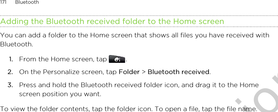 Adding the Bluetooth received folder to the Home screenYou can add a folder to the Home screen that shows all files you have received withBluetooth.1. From the Home screen, tap  .2. On the Personalize screen, tap Folder &gt; Bluetooth received.3. Press and hold the Bluetooth received folder icon, and drag it to the Homescreen position you want.To view the folder contents, tap the folder icon. To open a file, tap the file name.171 BluetoothOnly for certification