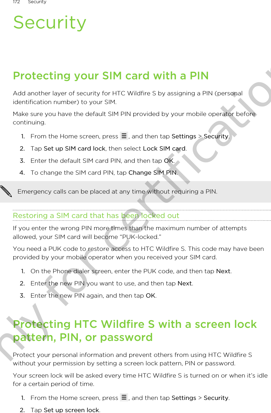 SecurityProtecting your SIM card with a PINAdd another layer of security for HTC Wildfire S by assigning a PIN (personalidentification number) to your SIM.Make sure you have the default SIM PIN provided by your mobile operator beforecontinuing.1. From the Home screen, press  , and then tap Settings &gt; Security.2. Tap Set up SIM card lock, then select Lock SIM card.3. Enter the default SIM card PIN, and then tap OK.4. To change the SIM card PIN, tap Change SIM PIN. Emergency calls can be placed at any time without requiring a PIN.Restoring a SIM card that has been locked outIf you enter the wrong PIN more times than the maximum number of attemptsallowed, your SIM card will become “PUK-locked.”You need a PUK code to restore access to HTC Wildfire S. This code may have beenprovided by your mobile operator when you received your SIM card.1. On the Phone dialer screen, enter the PUK code, and then tap Next.2. Enter the new PIN you want to use, and then tap Next.3. Enter the new PIN again, and then tap OK.Protecting HTC Wildfire S with a screen lockpattern, PIN, or passwordProtect your personal information and prevent others from using HTC Wildfire Swithout your permission by setting a screen lock pattern, PIN or password.Your screen lock will be asked every time HTC Wildfire S is turned on or when it’s idlefor a certain period of time.1. From the Home screen, press  , and then tap Settings &gt; Security.2. Tap Set up screen lock.172 SecurityOnly for certification