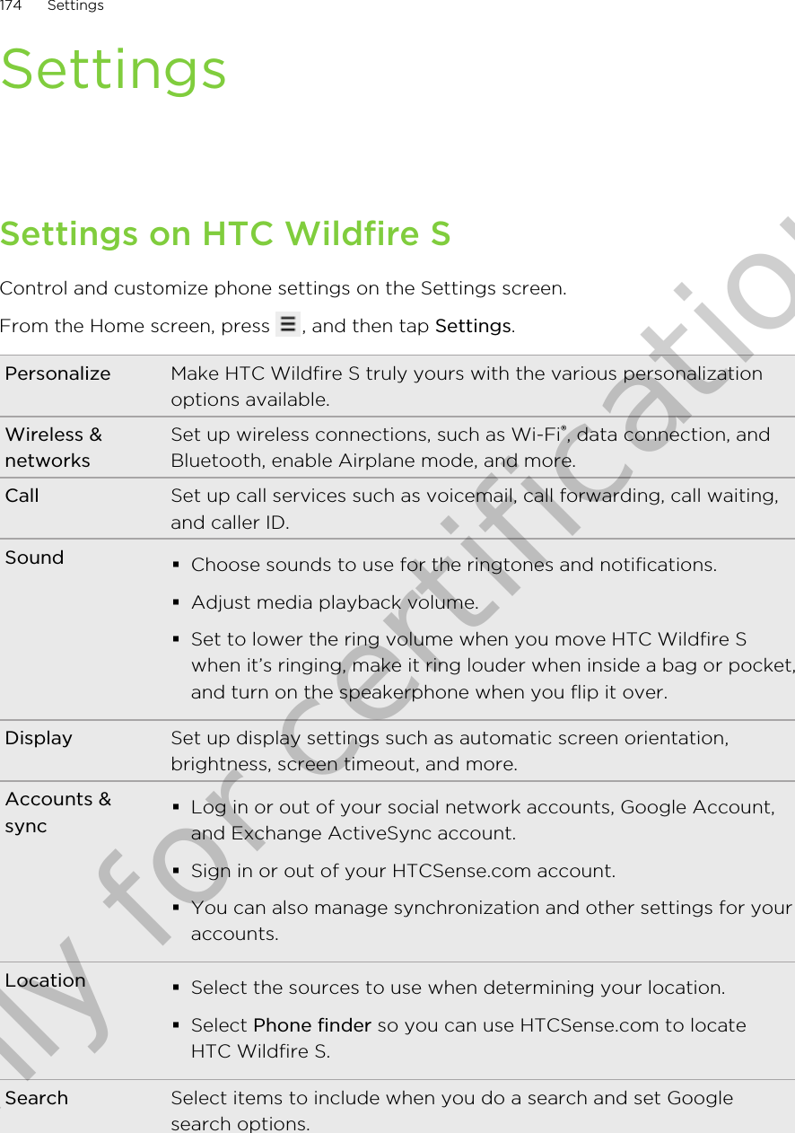 SettingsSettings on HTC Wildfire SControl and customize phone settings on the Settings screen.From the Home screen, press  , and then tap Settings.Personalize Make HTC Wildfire S truly yours with the various personalizationoptions available.Wireless &amp;networksSet up wireless connections, such as Wi-Fi®, data connection, andBluetooth, enable Airplane mode, and more.Call Set up call services such as voicemail, call forwarding, call waiting,and caller ID.Sound §Choose sounds to use for the ringtones and notifications.§Adjust media playback volume.§Set to lower the ring volume when you move HTC Wildfire Swhen it’s ringing, make it ring louder when inside a bag or pocket,and turn on the speakerphone when you flip it over.Display Set up display settings such as automatic screen orientation,brightness, screen timeout, and more.Accounts &amp;sync§Log in or out of your social network accounts, Google Account,and Exchange ActiveSync account.§Sign in or out of your HTCSense.com account.§You can also manage synchronization and other settings for youraccounts.Location §Select the sources to use when determining your location.§Select Phone finder so you can use HTCSense.com to locateHTC Wildfire S.Search Select items to include when you do a search and set Googlesearch options.174 SettingsOnly for certification