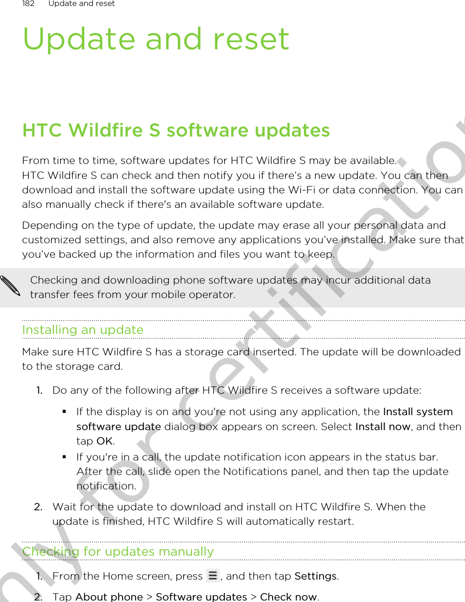 Update and resetHTC Wildfire S software updatesFrom time to time, software updates for HTC Wildfire S may be available.HTC Wildfire S can check and then notify you if there’s a new update. You can thendownload and install the software update using the Wi-Fi or data connection. You canalso manually check if there&apos;s an available software update.Depending on the type of update, the update may erase all your personal data andcustomized settings, and also remove any applications you’ve installed. Make sure thatyou’ve backed up the information and files you want to keep.Checking and downloading phone software updates may incur additional datatransfer fees from your mobile operator.Installing an updateMake sure HTC Wildfire S has a storage card inserted. The update will be downloadedto the storage card.1. Do any of the following after HTC Wildfire S receives a software update:§If the display is on and you&apos;re not using any application, the Install systemsoftware update dialog box appears on screen. Select Install now, and thentap OK.§If you&apos;re in a call, the update notification icon appears in the status bar.After the call, slide open the Notifications panel, and then tap the updatenotification.2. Wait for the update to download and install on HTC Wildfire S. When theupdate is finished, HTC Wildfire S will automatically restart.Checking for updates manually1. From the Home screen, press  , and then tap Settings.2. Tap About phone &gt; Software updates &gt; Check now.182 Update and resetOnly for certification