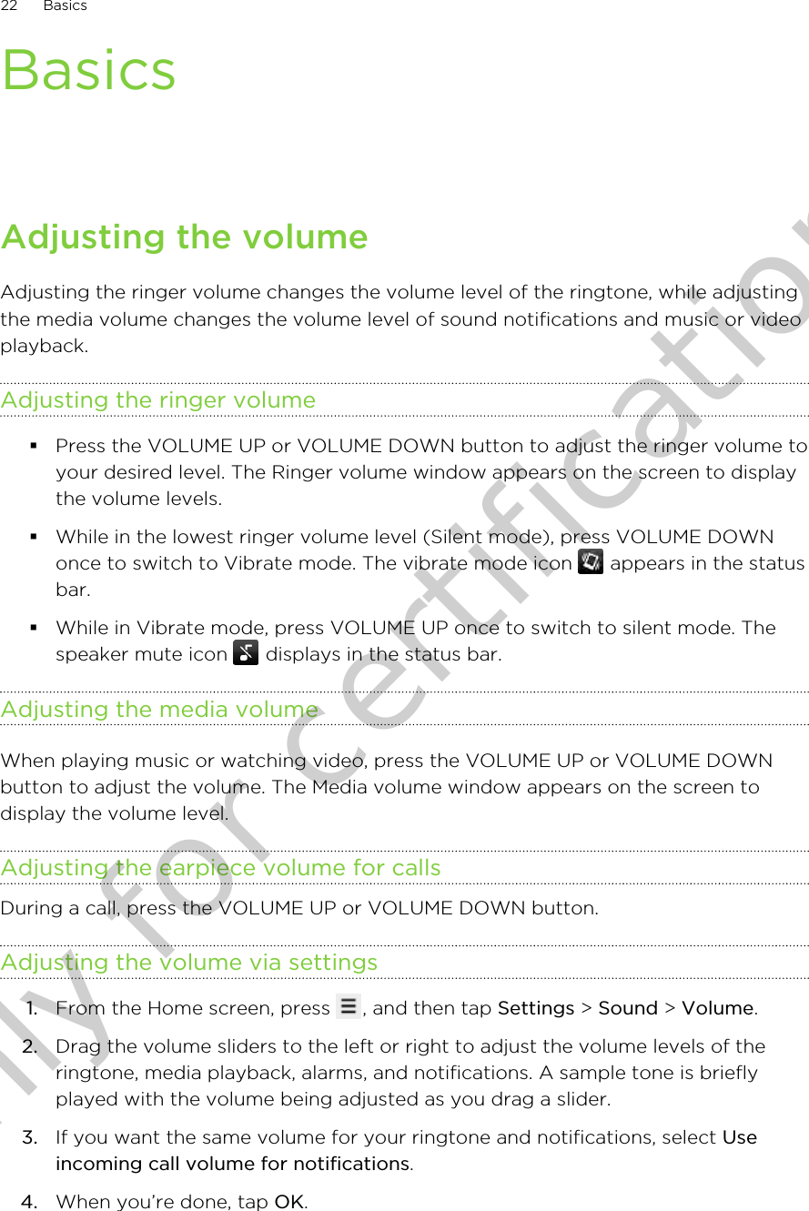 BasicsAdjusting the volumeAdjusting the ringer volume changes the volume level of the ringtone, while adjustingthe media volume changes the volume level of sound notifications and music or videoplayback.Adjusting the ringer volume§Press the VOLUME UP or VOLUME DOWN button to adjust the ringer volume toyour desired level. The Ringer volume window appears on the screen to displaythe volume levels.§While in the lowest ringer volume level (Silent mode), press VOLUME DOWNonce to switch to Vibrate mode. The vibrate mode icon   appears in the statusbar.§While in Vibrate mode, press VOLUME UP once to switch to silent mode. Thespeaker mute icon   displays in the status bar.Adjusting the media volumeWhen playing music or watching video, press the VOLUME UP or VOLUME DOWNbutton to adjust the volume. The Media volume window appears on the screen todisplay the volume level.Adjusting the earpiece volume for callsDuring a call, press the VOLUME UP or VOLUME DOWN button.Adjusting the volume via settings1. From the Home screen, press  , and then tap Settings &gt; Sound &gt; Volume.2. Drag the volume sliders to the left or right to adjust the volume levels of theringtone, media playback, alarms, and notifications. A sample tone is brieflyplayed with the volume being adjusted as you drag a slider.3. If you want the same volume for your ringtone and notifications, select Useincoming call volume for notifications.4. When you’re done, tap OK.22 BasicsOnly for certification