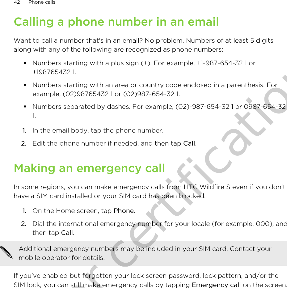 Calling a phone number in an emailWant to call a number that&apos;s in an email? No problem. Numbers of at least 5 digitsalong with any of the following are recognized as phone numbers:§Numbers starting with a plus sign (+). For example, +1-987-654-32 1 or+198765432 1.§Numbers starting with an area or country code enclosed in a parenthesis. Forexample, (02)98765432 1 or (02)987-654-32 1.§Numbers separated by dashes. For example, (02)-987-654-32 1 or 0987-654-321.1. In the email body, tap the phone number.2. Edit the phone number if needed, and then tap Call.Making an emergency callIn some regions, you can make emergency calls from HTC Wildfire S even if you don’thave a SIM card installed or your SIM card has been blocked.1. On the Home screen, tap Phone.2. Dial the international emergency number for your locale (for example, 000), andthen tap Call. Additional emergency numbers may be included in your SIM card. Contact yourmobile operator for details.If you’ve enabled but forgotten your lock screen password, lock pattern, and/or theSIM lock, you can still make emergency calls by tapping Emergency call on the screen.42 Phone callsOnly for certification