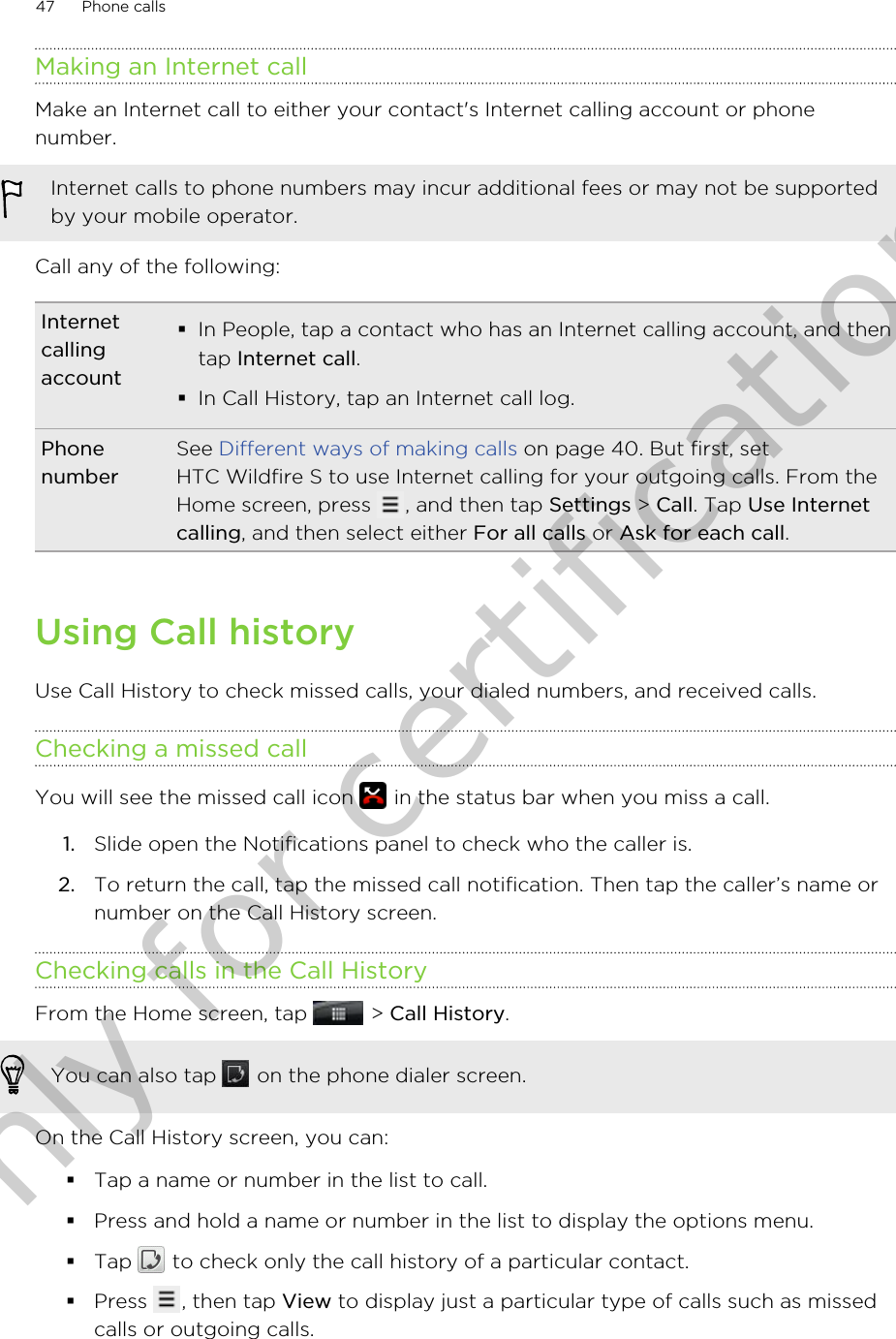 Making an Internet callMake an Internet call to either your contact&apos;s Internet calling account or phonenumber.Internet calls to phone numbers may incur additional fees or may not be supportedby your mobile operator.Call any of the following:Internetcallingaccount§In People, tap a contact who has an Internet calling account, and thentap Internet call.§In Call History, tap an Internet call log.PhonenumberSee Different ways of making calls on page 40. But first, setHTC Wildfire S to use Internet calling for your outgoing calls. From theHome screen, press  , and then tap Settings &gt; Call. Tap Use Internetcalling, and then select either For all calls or Ask for each call.Using Call historyUse Call History to check missed calls, your dialed numbers, and received calls.Checking a missed callYou will see the missed call icon   in the status bar when you miss a call.1. Slide open the Notifications panel to check who the caller is.2. To return the call, tap the missed call notification. Then tap the caller’s name ornumber on the Call History screen.Checking calls in the Call HistoryFrom the Home screen, tap   &gt; Call History. You can also tap   on the phone dialer screen.On the Call History screen, you can:§Tap a name or number in the list to call.§Press and hold a name or number in the list to display the options menu.§Tap   to check only the call history of a particular contact.§Press  , then tap View to display just a particular type of calls such as missedcalls or outgoing calls.47 Phone callsOnly for certification