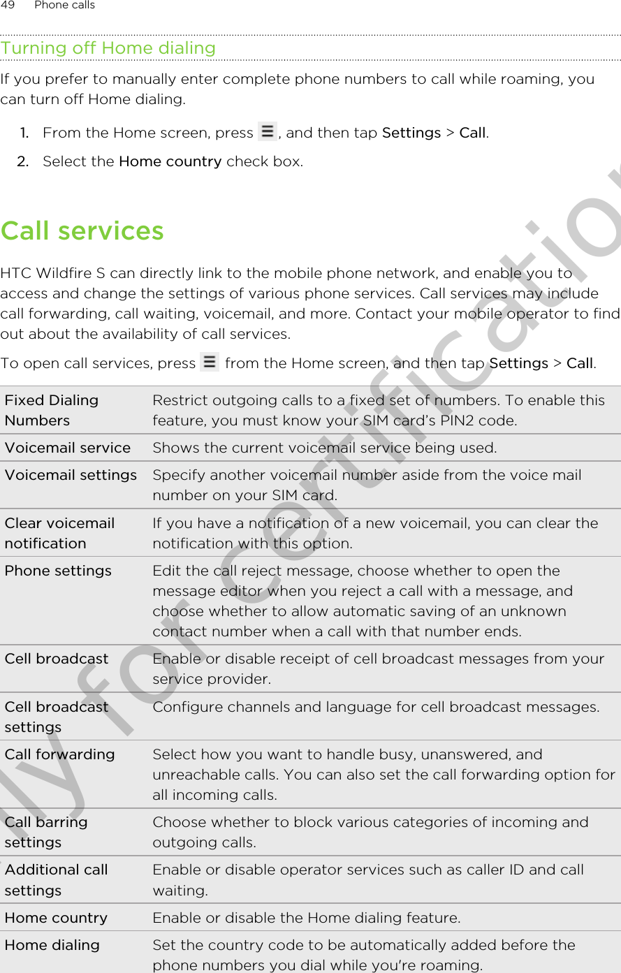 Turning off Home dialingIf you prefer to manually enter complete phone numbers to call while roaming, youcan turn off Home dialing.1. From the Home screen, press  , and then tap Settings &gt; Call.2. Select the Home country check box.Call servicesHTC Wildfire S can directly link to the mobile phone network, and enable you toaccess and change the settings of various phone services. Call services may includecall forwarding, call waiting, voicemail, and more. Contact your mobile operator to findout about the availability of call services.To open call services, press   from the Home screen, and then tap Settings &gt; Call.Fixed DialingNumbersRestrict outgoing calls to a fixed set of numbers. To enable thisfeature, you must know your SIM card’s PIN2 code.Voicemail service Shows the current voicemail service being used.Voicemail settings Specify another voicemail number aside from the voice mailnumber on your SIM card.Clear voicemailnotificationIf you have a notification of a new voicemail, you can clear thenotification with this option.Phone settings Edit the call reject message, choose whether to open themessage editor when you reject a call with a message, andchoose whether to allow automatic saving of an unknowncontact number when a call with that number ends.Cell broadcast Enable or disable receipt of cell broadcast messages from yourservice provider.Cell broadcastsettingsConfigure channels and language for cell broadcast messages.Call forwarding Select how you want to handle busy, unanswered, andunreachable calls. You can also set the call forwarding option forall incoming calls.Call barringsettingsChoose whether to block various categories of incoming andoutgoing calls.Additional callsettingsEnable or disable operator services such as caller ID and callwaiting.Home country Enable or disable the Home dialing feature.Home dialing Set the country code to be automatically added before thephone numbers you dial while you&apos;re roaming.49 Phone callsOnly for certification