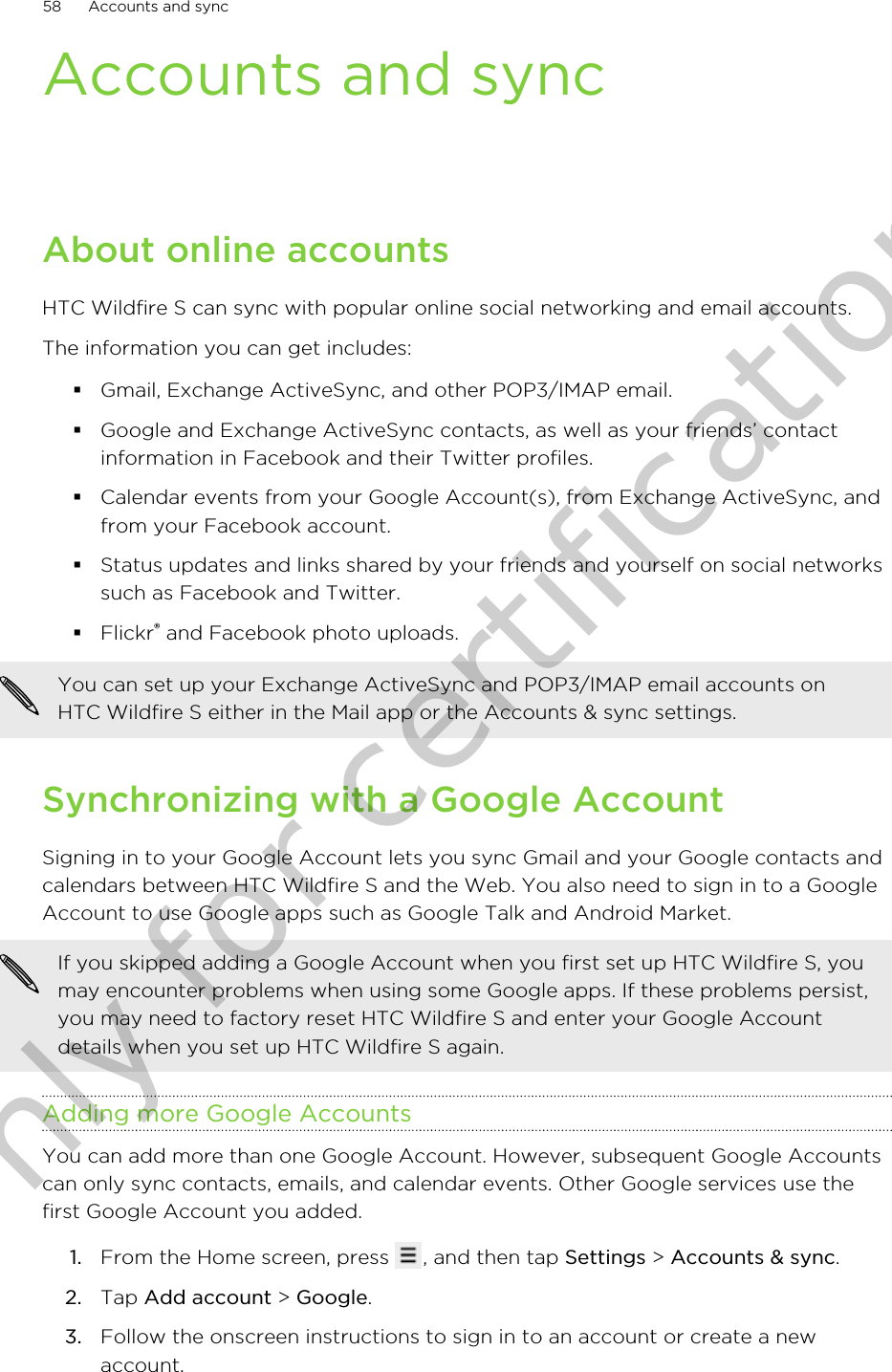 Accounts and syncAbout online accountsHTC Wildfire S can sync with popular online social networking and email accounts.The information you can get includes:§Gmail, Exchange ActiveSync, and other POP3/IMAP email.§Google and Exchange ActiveSync contacts, as well as your friends’ contactinformation in Facebook and their Twitter profiles.§Calendar events from your Google Account(s), from Exchange ActiveSync, andfrom your Facebook account.§Status updates and links shared by your friends and yourself on social networkssuch as Facebook and Twitter.§Flickr® and Facebook photo uploads.You can set up your Exchange ActiveSync and POP3/IMAP email accounts onHTC Wildfire S either in the Mail app or the Accounts &amp; sync settings.Synchronizing with a Google AccountSigning in to your Google Account lets you sync Gmail and your Google contacts andcalendars between HTC Wildfire S and the Web. You also need to sign in to a GoogleAccount to use Google apps such as Google Talk and Android Market.If you skipped adding a Google Account when you first set up HTC Wildfire S, youmay encounter problems when using some Google apps. If these problems persist,you may need to factory reset HTC Wildfire S and enter your Google Accountdetails when you set up HTC Wildfire S again.Adding more Google AccountsYou can add more than one Google Account. However, subsequent Google Accountscan only sync contacts, emails, and calendar events. Other Google services use thefirst Google Account you added.1. From the Home screen, press  , and then tap Settings &gt; Accounts &amp; sync.2. Tap Add account &gt; Google.3. Follow the onscreen instructions to sign in to an account or create a newaccount.58 Accounts and syncOnly for certification