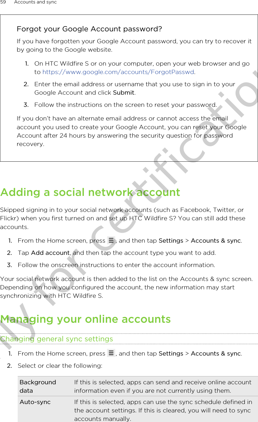 Forgot your Google Account password?If you have forgotten your Google Account password, you can try to recover itby going to the Google website.1. On HTC Wildfire S or on your computer, open your web browser and goto https://www.google.com/accounts/ForgotPasswd.2. Enter the email address or username that you use to sign in to yourGoogle Account and click Submit.3. Follow the instructions on the screen to reset your password.If you don’t have an alternate email address or cannot access the emailaccount you used to create your Google Account, you can reset your GoogleAccount after 24 hours by answering the security question for passwordrecovery.Adding a social network accountSkipped signing in to your social network accounts (such as Facebook, Twitter, orFlickr) when you first turned on and set up HTC Wildfire S? You can still add theseaccounts.1. From the Home screen, press  , and then tap Settings &gt; Accounts &amp; sync.2. Tap Add account, and then tap the account type you want to add.3. Follow the onscreen instructions to enter the account information.Your social network account is then added to the list on the Accounts &amp; sync screen.Depending on how you configured the account, the new information may startsynchronizing with HTC Wildfire S.Managing your online accountsChanging general sync settings1. From the Home screen, press  , and then tap Settings &gt; Accounts &amp; sync.2. Select or clear the following:BackgrounddataIf this is selected, apps can send and receive online accountinformation even if you are not currently using them.Auto-sync If this is selected, apps can use the sync schedule defined inthe account settings. If this is cleared, you will need to syncaccounts manually.59 Accounts and syncOnly for certification