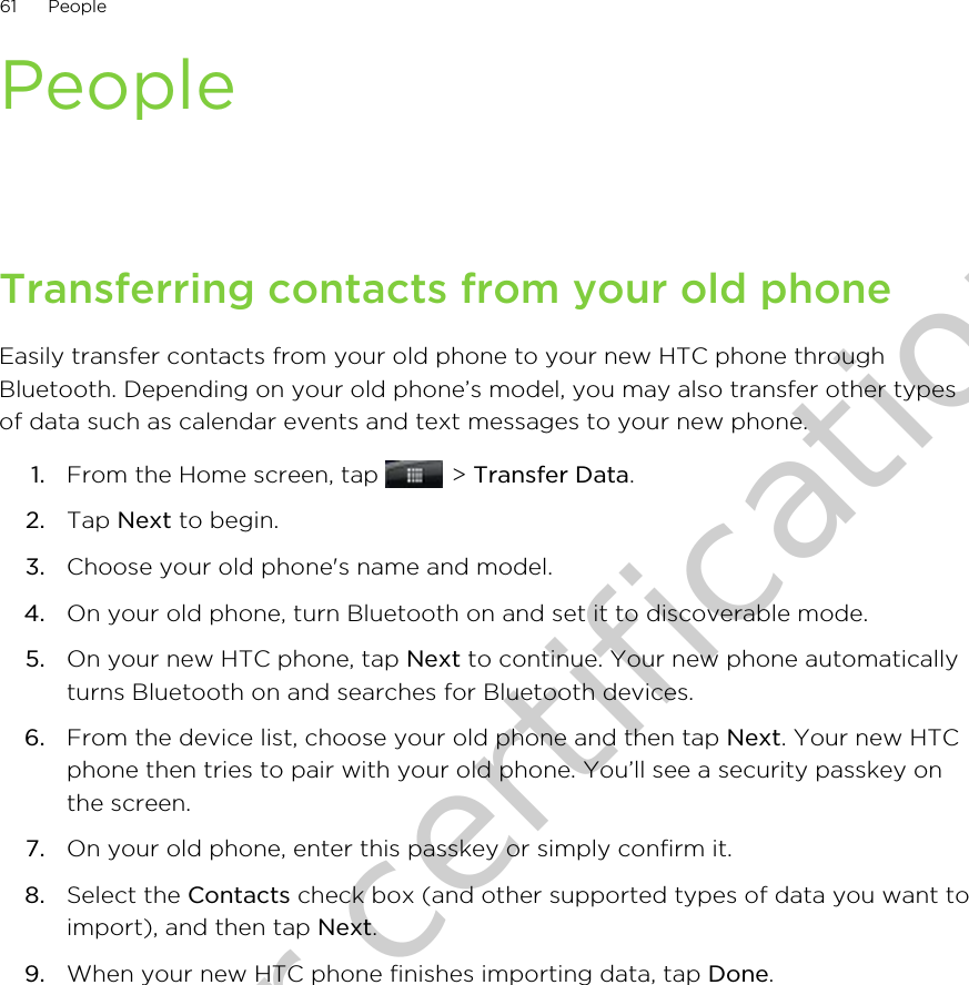 PeopleTransferring contacts from your old phoneEasily transfer contacts from your old phone to your new HTC phone throughBluetooth. Depending on your old phone’s model, you may also transfer other typesof data such as calendar events and text messages to your new phone.1. From the Home screen, tap   &gt; Transfer Data.2. Tap Next to begin.3. Choose your old phone&apos;s name and model.4. On your old phone, turn Bluetooth on and set it to discoverable mode.5. On your new HTC phone, tap Next to continue. Your new phone automaticallyturns Bluetooth on and searches for Bluetooth devices.6. From the device list, choose your old phone and then tap Next. Your new HTCphone then tries to pair with your old phone. You’ll see a security passkey onthe screen.7. On your old phone, enter this passkey or simply confirm it.8. Select the Contacts check box (and other supported types of data you want toimport), and then tap Next.9. When your new HTC phone finishes importing data, tap Done.61 PeopleOnly for certification