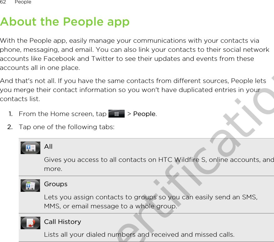 About the People appWith the People app, easily manage your communications with your contacts viaphone, messaging, and email. You can also link your contacts to their social networkaccounts like Facebook and Twitter to see their updates and events from theseaccounts all in one place.And that&apos;s not all. If you have the same contacts from different sources, People letsyou merge their contact information so you won&apos;t have duplicated entries in yourcontacts list.1. From the Home screen, tap   &gt; People.2. Tap one of the following tabs:AllGives you access to all contacts on HTC Wildfire S, online accounts, andmore.GroupsLets you assign contacts to groups so you can easily send an SMS,MMS, or email message to a whole group.Call HistoryLists all your dialed numbers and received and missed calls.62 PeopleOnly for certification