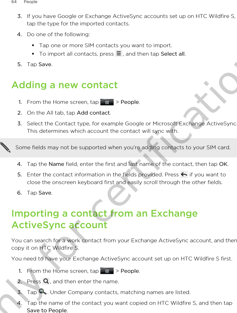 3. If you have Google or Exchange ActiveSync accounts set up on HTC Wildfire S,tap the type for the imported contacts.4. Do one of the following:§Tap one or more SIM contacts you want to import.§To import all contacts, press  , and then tap Select all.5. Tap Save.Adding a new contact1. From the Home screen, tap   &gt; People.2. On the All tab, tap Add contact.3. Select the Contact type, for example Google or Microsoft Exchange ActiveSync.This determines which account the contact will sync with. Some fields may not be supported when you’re adding contacts to your SIM card.4. Tap the Name field, enter the first and last name of the contact, then tap OK.5. Enter the contact information in the fields provided. Press   if you want toclose the onscreen keyboard first and easily scroll through the other fields.6. Tap Save.Importing a contact from an ExchangeActiveSync accountYou can search for a work contact from your Exchange ActiveSync account, and thencopy it on HTC Wildfire S.You need to have your Exchange ActiveSync account set up on HTC Wildfire S first.1. From the Home screen, tap   &gt; People.2. Press  , and then enter the name.3. Tap  . Under Company contacts, matching names are listed.4. Tap the name of the contact you want copied on HTC Wildfire S, and then tapSave to People.64 PeopleOnly for certification