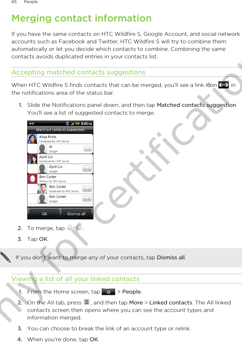 Merging contact informationIf you have the same contacts on HTC Wildfire S, Google Account, and social networkaccounts such as Facebook and Twitter, HTC Wildfire S will try to combine themautomatically or let you decide which contacts to combine. Combining the samecontacts avoids duplicated entries in your contacts list.Accepting matched contacts suggestionsWhen HTC Wildfire S finds contacts that can be merged, you’ll see a link icon   inthe notifications area of the status bar.1. Slide the Notifications panel down, and then tap Matched contacts suggestion.You&apos;ll see a list of suggested contacts to merge.2. To merge, tap  .3. Tap OK.If you don’t want to merge any of your contacts, tap Dismiss all.Viewing a list of all your linked contacts1. From the Home screen, tap   &gt; People.2. On the All tab, press  , and then tap More &gt; Linked contacts. The All linkedcontacts screen then opens where you can see the account types andinformation merged.3. You can choose to break the link of an account type or relink.4. When you&apos;re done, tap OK.65 PeopleOnly for certification