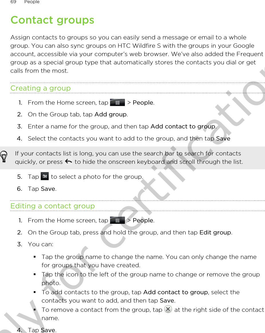 Contact groupsAssign contacts to groups so you can easily send a message or email to a wholegroup. You can also sync groups on HTC Wildfire S with the groups in your Googleaccount, accessible via your computer’s web browser. We’ve also added the Frequentgroup as a special group type that automatically stores the contacts you dial or getcalls from the most.Creating a group1. From the Home screen, tap   &gt; People.2. On the Group tab, tap Add group.3. Enter a name for the group, and then tap Add contact to group.4. Select the contacts you want to add to the group, and then tap Save If your contacts list is long, you can use the search bar to search for contactsquickly, or press   to hide the onscreen keyboard and scroll through the list.5. Tap   to select a photo for the group.6. Tap Save.Editing a contact group1. From the Home screen, tap   &gt; People.2. On the Group tab, press and hold the group, and then tap Edit group.3. You can:§Tap the group name to change the name. You can only change the namefor groups that you have created.§Tap the icon to the left of the group name to change or remove the groupphoto.§To add contacts to the group, tap Add contact to group, select thecontacts you want to add, and then tap Save.§To remove a contact from the group, tap   at the right side of the contactname.4. Tap Save.69 PeopleOnly for certification