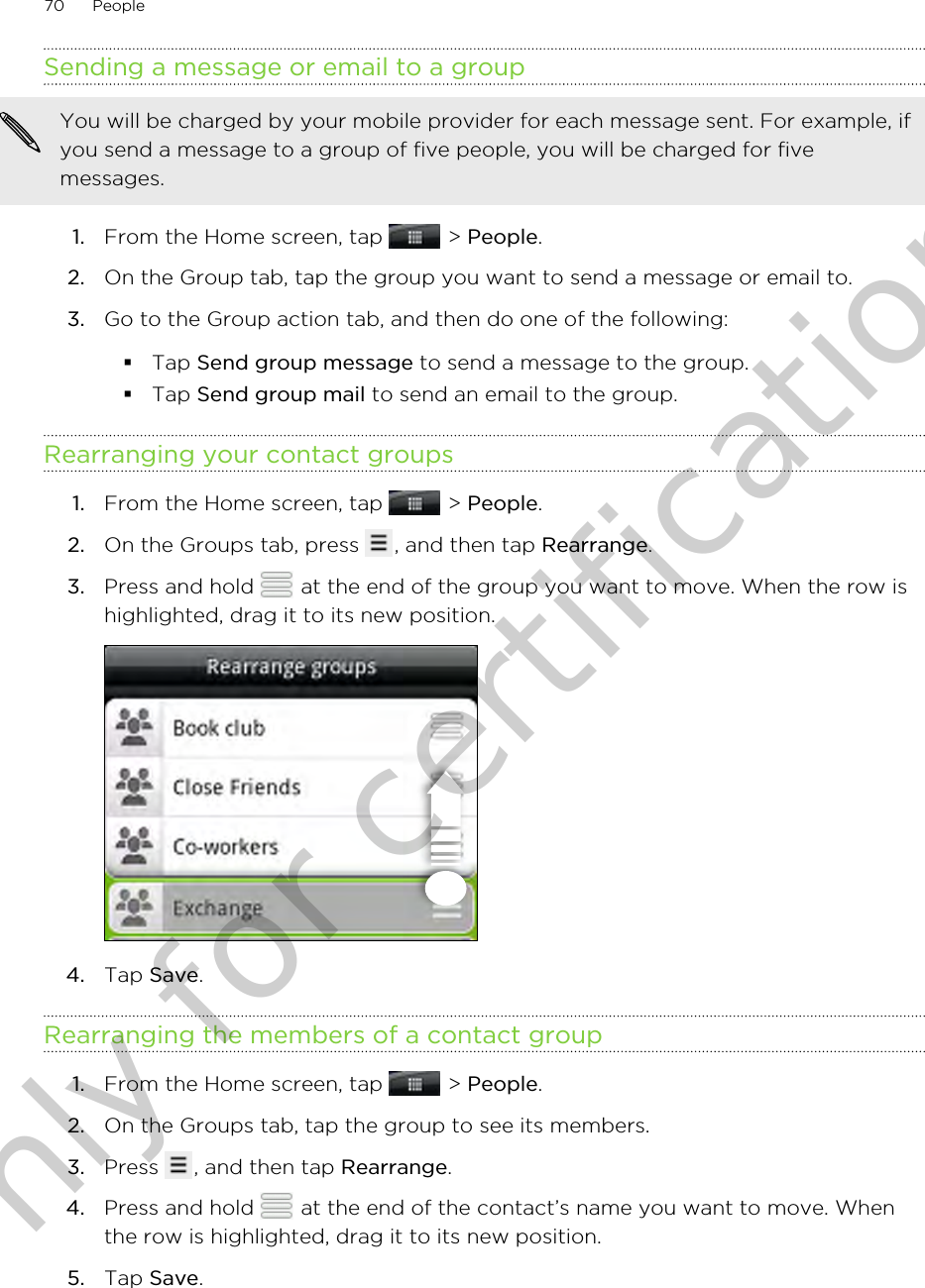 Sending a message or email to a groupYou will be charged by your mobile provider for each message sent. For example, ifyou send a message to a group of five people, you will be charged for fivemessages.1. From the Home screen, tap   &gt; People.2. On the Group tab, tap the group you want to send a message or email to.3. Go to the Group action tab, and then do one of the following:§Tap Send group message to send a message to the group.§Tap Send group mail to send an email to the group.Rearranging your contact groups1. From the Home screen, tap   &gt; People.2. On the Groups tab, press  , and then tap Rearrange.3. Press and hold   at the end of the group you want to move. When the row ishighlighted, drag it to its new position. 4. Tap Save.Rearranging the members of a contact group1. From the Home screen, tap   &gt; People.2. On the Groups tab, tap the group to see its members.3. Press  , and then tap Rearrange.4. Press and hold   at the end of the contact’s name you want to move. Whenthe row is highlighted, drag it to its new position.5. Tap Save.70 PeopleOnly for certification