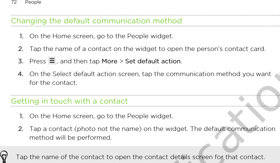 Changing the default communication method1. On the Home screen, go to the People widget.2. Tap the name of a contact on the widget to open the person’s contact card.3. Press  , and then tap More &gt; Set default action.4. On the Select default action screen, tap the communication method you wantfor the contact.Getting in touch with a contact1. On the Home screen, go to the People widget.2. Tap a contact (photo not the name) on the widget. The default communicationmethod will be performed. Tap the name of the contact to open the contact details screen for that contact.72 PeopleOnly for certification