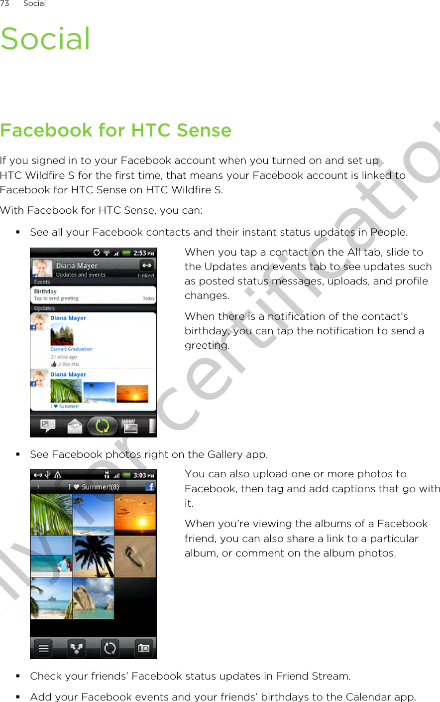 SocialFacebook for HTC SenseIf you signed in to your Facebook account when you turned on and set upHTC Wildfire S for the first time, that means your Facebook account is linked toFacebook for HTC Sense on HTC Wildfire S.With Facebook for HTC Sense, you can:§See all your Facebook contacts and their instant status updates in People.When you tap a contact on the All tab, slide tothe Updates and events tab to see updates suchas posted status messages, uploads, and profilechanges.When there is a notification of the contact’sbirthday, you can tap the notification to send agreeting.§See Facebook photos right on the Gallery app.You can also upload one or more photos toFacebook, then tag and add captions that go withit.When you’re viewing the albums of a Facebookfriend, you can also share a link to a particularalbum, or comment on the album photos.§Check your friends’ Facebook status updates in Friend Stream.§Add your Facebook events and your friends’ birthdays to the Calendar app.73 SocialOnly for certification