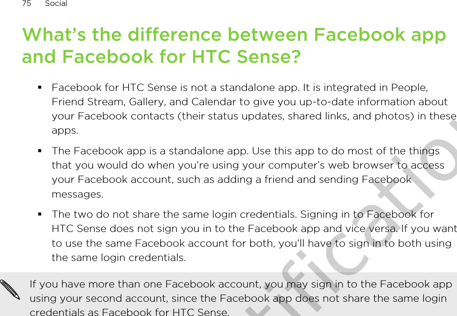 What’s the difference between Facebook appand Facebook for HTC Sense?§Facebook for HTC Sense is not a standalone app. It is integrated in People,Friend Stream, Gallery, and Calendar to give you up-to-date information aboutyour Facebook contacts (their status updates, shared links, and photos) in theseapps.§The Facebook app is a standalone app. Use this app to do most of the thingsthat you would do when you’re using your computer’s web browser to accessyour Facebook account, such as adding a friend and sending Facebookmessages.§The two do not share the same login credentials. Signing in to Facebook forHTC Sense does not sign you in to the Facebook app and vice versa. If you wantto use the same Facebook account for both, you’ll have to sign in to both usingthe same login credentials.If you have more than one Facebook account, you may sign in to the Facebook appusing your second account, since the Facebook app does not share the same logincredentials as Facebook for HTC Sense.75 SocialOnly for certification