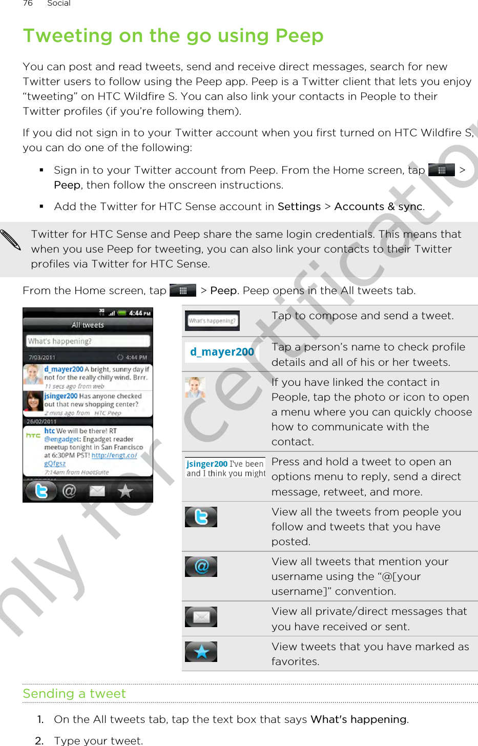 Tweeting on the go using PeepYou can post and read tweets, send and receive direct messages, search for newTwitter users to follow using the Peep app. Peep is a Twitter client that lets you enjoy“tweeting” on HTC Wildfire S. You can also link your contacts in People to theirTwitter profiles (if you’re following them).If you did not sign in to your Twitter account when you first turned on HTC Wildfire S,you can do one of the following:§Sign in to your Twitter account from Peep. From the Home screen, tap   &gt;Peep, then follow the onscreen instructions.§Add the Twitter for HTC Sense account in Settings &gt; Accounts &amp; sync.Twitter for HTC Sense and Peep share the same login credentials. This means thatwhen you use Peep for tweeting, you can also link your contacts to their Twitterprofiles via Twitter for HTC Sense.From the Home screen, tap   &gt; Peep. Peep opens in the All tweets tab.Tap to compose and send a tweet.Tap a person’s name to check profiledetails and all of his or her tweets.If you have linked the contact inPeople, tap the photo or icon to opena menu where you can quickly choosehow to communicate with thecontact.Press and hold a tweet to open anoptions menu to reply, send a directmessage, retweet, and more.View all the tweets from people youfollow and tweets that you haveposted.View all tweets that mention yourusername using the “@[yourusername]” convention.View all private/direct messages thatyou have received or sent.View tweets that you have marked asfavorites.Sending a tweet1. On the All tweets tab, tap the text box that says What&apos;s happening.2. Type your tweet.76 SocialOnly for certification