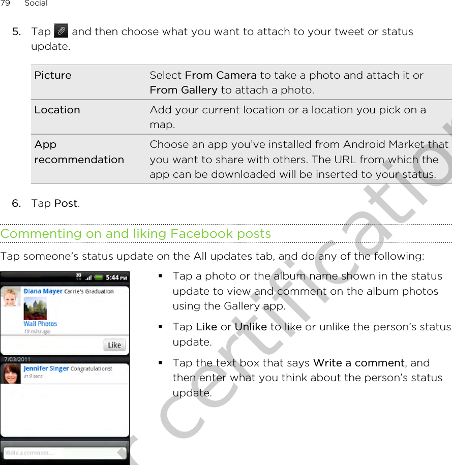 5. Tap   and then choose what you want to attach to your tweet or statusupdate.Picture Select From Camera to take a photo and attach it orFrom Gallery to attach a photo.Location Add your current location or a location you pick on amap.ApprecommendationChoose an app you’ve installed from Android Market thatyou want to share with others. The URL from which theapp can be downloaded will be inserted to your status.6. Tap Post.Commenting on and liking Facebook postsTap someone’s status update on the All updates tab, and do any of the following: §Tap a photo or the album name shown in the statusupdate to view and comment on the album photosusing the Gallery app.§Tap Like or Unlike to like or unlike the person’s statusupdate.§Tap the text box that says Write a comment, andthen enter what you think about the person’s statusupdate.79 SocialOnly for certification